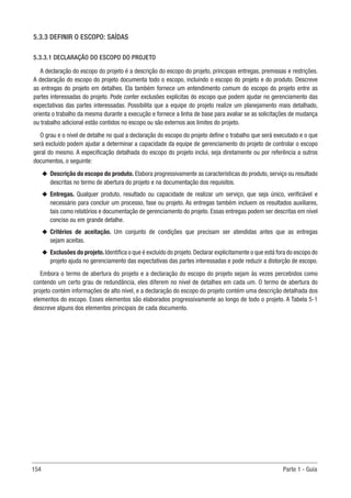 154 Parte 1 - Guia
5.3.3 DEFINIR O ESCOPO: SAÍDAS
5.3.3.1 DECLARAÇÃO DO ESCOPO DO PROJETO
A declaração do escopo do projeto é a descrição do escopo do projeto, principais entregas, premissas e restrições.
A declaração do escopo do projeto documenta todo o escopo, incluindo o escopo do projeto e do produto. Descreve
as entregas do projeto em detalhes. Ela também fornece um entendimento comum do escopo do projeto entre as
partes interessadas do projeto. Pode conter exclusões explícitas do escopo que podem ajudar no gerenciamento das
expectativas das partes interessadas. Possibilita que a equipe do projeto realize um planejamento mais detalhado,
orienta o trabalho da mesma durante a execução e fornece a linha de base para avaliar se as solicitações de mudança
ou trabalho adicional estão contidos no escopo ou são externos aos limites do projeto.
O grau e o nível de detalhe no qual a declaração do escopo do projeto define o trabalho que será executado e o que
será excluído podem ajudar a determinar a capacidade da equipe de gerenciamento do projeto de controlar o escopo
geral do mesmo. A especificação detalhada do escopo do projeto inclui, seja diretamente ou por referência a outros
documentos, o seguinte:
u
u Descrição do escopo do produto. Elabora progressivamente as características do produto, serviço ou resultado
descritas no termo de abertura do projeto e na documentação dos requisitos.
u
u Entregas. Qualquer produto, resultado ou capacidade de realizar um serviço, que seja único, verificável e
necessário para concluir um processo, fase ou projeto. As entregas também incluem os resultados auxiliares,
tais como relatórios e documentação de gerenciamento do projeto. Essas entregas podem ser descritas em nível
conciso ou em grande detalhe.
u
u Critérios de aceitação. Um conjunto de condições que precisam ser atendidas antes que as entregas
sejam aceitas.
u
u Exclusões do projeto.Identifica o que é excluído do projeto.Declarar explicitamente o que está fora do escopo do
projeto ajuda no gerenciamento das expectativas das partes interessadas e pode reduzir a distorção de escopo.
Embora o termo de abertura do projeto e a declaração do escopo do projeto sejam às vezes percebidos como
contendo um certo grau de redundância, eles diferem no nível de detalhes em cada um. O termo de abertura do
projeto contém informações de alto nível, e a declaração do escopo do projeto contém uma descrição detalhada dos
elementos do escopo. Esses elementos são elaborados progressivamente ao longo de todo o projeto. A Tabela 5-1
descreve alguns dos elementos principais de cada documento.
 