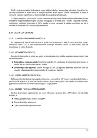 157
A EAP é uma decomposição hierárquica do escopo total do trabalho a ser executado pela equipe do projeto a fim
de atingir os objetivos do projeto e criar as entregas requeridas. A EAP organiza e define o escopo total do projeto e
representa o trabalho especificado na atual declaração do escopo do projeto aprovada.
O trabalho planejado é contido dentro do nível mais baixo de componentes da EAP, que são denominados pacotes
de trabalho. Um pacote de trabalho pode ser usado para agrupar as atividades onde o trabalho é agendado, estimado,
monitorado e controlado. No contexto da EAP, o trabalho se refere a produtos de trabalho ou entregas que são o
resultado da atividade e não a atividade propriamente dita.
5.4.1 CRIAR A EAP: ENTRADAS
5.4.1.1 PLANO DE GERENCIAMENTO DO PROJETO
Um componente do plano de gerenciamento do projeto inclui, entre outros, o plano de gerenciamento do escopo.
Descrito na Seção 5.1.3.1, o plano de gerenciamento do escopo documenta como a EAP será criada a partir da
especificação do escopo do projeto.
5.4.1.2 DOCUMENTOS DO PROJETO
Exemplos de documentos do projeto que podem ser considerados como entradas para este processo incluem, mas
não estão limitados a:
u
u Declaração do escopo do projeto. Descrito na Seção 5.3.3.1. A declaração do escopo do projeto descreve o
trabalho que será executado e o que será excluído.
u
u Documentação dos requisitos. Descrito na Seção 5.2.3.1. Os requisitos detalhados descrevem como os
requisitos individuais atendem às necessidades de negócio para o projeto.
5.4.1.3 FATORES AMBIENTAIS DA EMPRESA
Os fatores ambientais da empresa que podem influenciar o processo Criar EAP incluem, mas não estão limitados a,
padrões de EAP específicos do setor que são relevantes para a natureza do projeto. Esses padrões específicos do setor
podem servir como fontes de referência externas para a criação da EAP.
5.4.1.4 ATIVOS DE PROCESSOS ORGANIZACIONAIS
Os ativos de processos organizacionais que podem influenciar o processo Criar a EAP incluem, mas não estão
limitados, a:
u
u Políticas, procedimentos e modelos para a EAP;
u
u Arquivos de projetos anteriores; e
u
u Lições aprendidas de projetos anteriores.
 