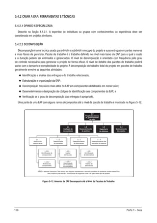 158 Parte 1 - Guia
5.4.2 CRIAR A EAP: FERRAMENTAS E TÉCNICAS
5.4.2.1 OPINIÃO ESPECIALIZADA
Descrito na Seção 4.1.2.1. A expertise de indivíduos ou grupos com conhecimentos ou experiência deve ser
considerada em projetos similares.
5.4.2.2 DECOMPOSIÇÃO
Decomposição é uma técnica usada para dividir e subdividir o escopo do projeto e suas entregas em partes menores
e mais fáceis de gerenciar. Pacote de trabalho é o trabalho definido no nível mais baixo da EAP para o qual o custo
e a duração podem ser estimados e gerenciados. O nível de decomposição é orientado com frequência pelo grau
de controle necessário para gerenciar o projeto de forma eficaz. O nível de detalhe dos pacotes de trabalho poderá
variar com o tamanho e complexidade do projeto. A decomposição do trabalho total do projeto em pacotes de trabalho
geralmente envolve as seguintes atividades:
u
u Identificação e análise das entregas e do trabalho relacionado;
u
u Estruturação e organização da EAP;
u
u Decomposição dos níveis mais altos da EAP em componentes detalhados em menor nível;
u
u Desenvolvimento e designação de códigos de identificação aos componentes da EAP; e
u
u Verificação se o grau de decomposição das entregas é apropriado.
Uma parte de uma EAP com alguns ramos decompostos até o nível de pacote de trabalho é mostrada na Figura 5-12.
Figura 5-12. Amostra de EAP Decomposta até o Nível de Pacotes de Trabalho
1.0
Projeto de sistema
de gerenciamento
do valor
1.1
Avaliação de
necessidades
1.2
Desenvolvimento
de padrões
1.3
Engenharia
de sistemas
1.4
Gerenciamento
de projetos
A EAP é apenas ilustrativa. Não tempo por objetivo representar o escopo completo de qualquer projeto específico,
nem implicar que esta é a única forma de organizar uma EAP para este tipo de projeto.
1.1.1.1
Identificação de
componentes
1.1.2.1
Análise
de lacunas
1.1.3.1
Identificação
de alternativas
1.1.4
Desenvolvimento dos
requisitos do sistema
1.1.3
Desenvolvimento
de alternativas
1.1.2
Determinação
de requisitos
1.1.1
Auditoria do
sistema atual
1.1.1.2
Análise dos
componentes
1.1.2.2
Identificação
de mudanças
nos requisitos
1.1.3.2
Análise de
alternativas
 