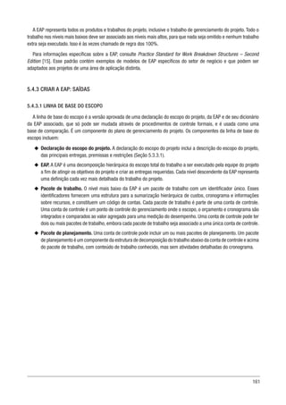161
A EAP representa todos os produtos e trabalhos do projeto, inclusive o trabalho de gerenciamento do projeto. Todo o
trabalho nos níveis mais baixos deve ser associado aos níveis mais altos, para que nada seja omitido e nenhum trabalho
extra seja executado. Isso é às vezes chamado de regra dos 100%.
Para informações específicas sobre a EAP, consulte Practice Standard for Work Breakdown Structures – Second
Edition [15]. Esse padrão contém exemplos de modelos de EAP específicos do setor de negócio e que podem ser
adaptados aos projetos de uma área de aplicação distinta.
5.4.3 CRIAR A EAP: SAÍDAS
5.4.3.1 LINHA DE BASE DO ESCOPO
A linha de base do escopo é a versão aprovada de uma declaração do escopo do projeto, da EAP e de seu dicionário
da EAP associado, que só pode ser mudada através de procedimentos de controle formais, e é usada como uma
base de comparação. É um componente do plano de gerenciamento do projeto. Os componentes da linha de base do
escopo incluem:
u
u Declaração do escopo do projeto. A declaração do escopo do projeto inclui a descrição do escopo do projeto,
das principais entregas, premissas e restrições (Seção 5.3.3.1).
u
u EAP. A EAP é uma decomposição hierárquica do escopo total do trabalho a ser executado pela equipe do projeto
a fim de atingir os objetivos do projeto e criar as entregas requeridas. Cada nível descendente da EAP representa
uma definição cada vez mais detalhada do trabalho do projeto.
u
u Pacote de trabalho. O nível mais baixo da EAP é um pacote de trabalho com um identificador único. Esses
identificadores fornecem uma estrutura para a sumarização hierárquica de custos, cronograma e informações
sobre recursos, e constituem um código de contas. Cada pacote de trabalho é parte de uma conta de controle.
Uma conta de controle é um ponto de controle do gerenciamento onde o escopo, o orçamento e cronograma são
integrados e comparados ao valor agregado para uma medição do desempenho. Uma conta de controle pode ter
dois ou mais pacotes de trabalho, embora cada pacote de trabalho seja associado a uma única conta de controle.
u
u Pacote de planejamento. Uma conta de controle pode incluir um ou mais pacotes de planejamento. Um pacote
de planejamento é um componente da estrutura de decomposição do trabalho abaixo da conta de controle e acima
do pacote de trabalho, com conteúdo de trabalho conhecido, mas sem atividades detalhadas do cronograma.
 