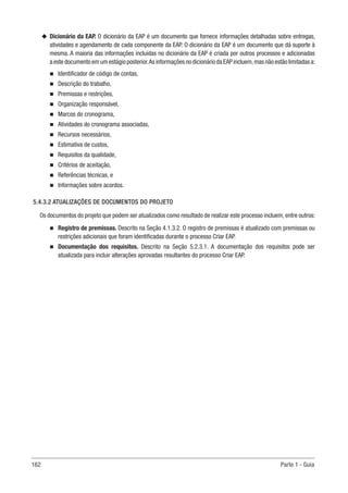 162 Parte 1 - Guia
u
u Dicionário da EAP. O dicionário da EAP é um documento que fornece informações detalhadas sobre entregas,
atividades e agendamento de cada componente da EAP. O dicionário da EAP é um documento que dá suporte à
mesma. A maioria das informações incluídas no dicionário da EAP é criada por outros processos e adicionadas
a este documento em um estágio posterior.As informações no dicionário da EAP incluem,mas não estão limitadas a:
n
n Identificador de código de contas,
n
n Descrição do trabalho,
n
n Premissas e restrições,
n
n Organização responsável,
n
n Marcos do cronograma,
n
n Atividades do cronograma associadas,
n
n Recursos necessários,
n
n Estimativa de custos,
n
n Requisitos da qualidade,
n
n Critérios de aceitação,
n
n Referências técnicas, e
n
n Informações sobre acordos.
5.4.3.2 ATUALIZAÇÕES DE DOCUMENTOS DO PROJETO
Os documentos do projeto que podem ser atualizados como resultado de realizar este processo incluem, entre outros:
n
n Registro de premissas. Descrito na Seção 4.1.3.2. O registro de premissas é atualizado com premissas ou
restrições adicionais que foram identificadas durante o processo Criar EAP.
n
n Documentação dos requisitos. Descrito na Seção 5.2.3.1. A documentação dos requisitos pode ser
atualizada para incluir alterações aprovadas resultantes do processo Criar EAP.
 