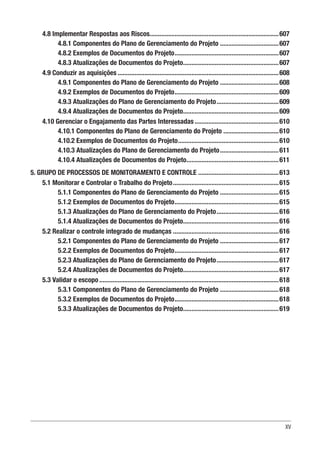 XV
4.8 Implementar Respostas aos Riscos.............................................................................607
4.8.1 Componentes do Plano de Gerenciamento do Projeto....................................607
4.8.2 Exemplos de Documentos do Projeto...............................................................607
4.8.3 Atualizações de Documentos do Projeto..........................................................607
4.9 Conduzir as aquisições.................................................................................................608
4.9.1 Componentes do Plano de Gerenciamento do Projeto....................................608
4.9.2 Exemplos de Documentos do Projeto...............................................................609
4.9.3 Atualizações do Plano de Gerenciamento do Projeto......................................609
4.9.4 Atualizações de Documentos do Projeto..........................................................609
4.10 Gerenciar o Engajamento das Partes Interessadas...................................................610
4.10.1 Componentes do Plano de Gerenciamento do Projeto..................................610
4.10.2 Exemplos de Documentos do Projeto.............................................................610
4.10.3 Atualizações do Plano de Gerenciamento do Projeto....................................611
4.10.4 Atualizações de Documentos do Projeto........................................................611
5. GRUPO DE PROCESSOS DE MONITORAMENTO E CONTROLE ................................................613
5.1 Monitorar e Controlar o Trabalho do Projeto................................................................615
5.1.1 Componentes do Plano de Gerenciamento do Projeto....................................615
5.1.2 Exemplos de Documentos do Projeto...............................................................615
5.1.3 Atualizações do Plano de Gerenciamento do Projeto......................................616
5.1.4 Atualizações de Documentos do Projeto..........................................................616
5.2 Realizar o controle integrado de mudanças................................................................616
5.2.1 Componentes do Plano de Gerenciamento do Projeto....................................617
5.2.2 Exemplos de Documentos do Projeto...............................................................617
5.2.3 Atualizações do Plano de Gerenciamento do Projeto......................................617
5.2.4 Atualizações de Documentos do Projeto..........................................................617
5.3 Validar o escopo............................................................................................................618
5.3.1 Componentes do Plano de Gerenciamento do Projeto....................................618
5.3.2 Exemplos de Documentos do Projeto...............................................................618
5.3.3 Atualizações de Documentos do Projeto..........................................................619
 