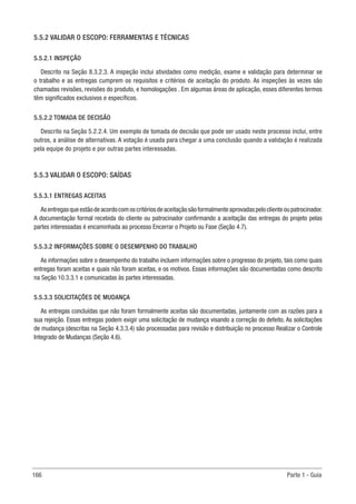 166 Parte 1 - Guia
5.5.2 VALIDAR O ESCOPO: FERRAMENTAS E TÉCNICAS
5.5.2.1 INSPEÇÃO
Descrito na Seção 8.3.2.3. A inspeção inclui atividades como medição, exame e validação para determinar se
o trabalho e as entregas cumprem os requisitos e critérios de aceitação do produto. As inspeções às vezes são
chamadas revisões, revisões do produto, e homologações . Em algumas áreas de aplicação, esses diferentes termos
têm significados exclusivos e específicos.
5.5.2.2 TOMADA DE DECISÃO
Descrito na Seção 5.2.2.4. Um exemplo de tomada de decisão que pode ser usado neste processo inclui, entre
outros, a análise de alternativas. A votação é usada para chegar a uma conclusão quando a validação é realizada
pela equipe do projeto e por outras partes interessadas.
5.5.3 VALIDAR O ESCOPO: SAÍDAS
5.5.3.1 ENTREGAS ACEITAS
Asentregasqueestãodeacordocomoscritériosdeaceitaçãosãoformalmenteaprovadaspeloclienteoupatrocinador.
A documentação formal recebida do cliente ou patrocinador confirmando a aceitação das entregas do projeto pelas
partes interessadas é encaminhada ao processo Encerrar o Projeto ou Fase (Seção 4.7).
5.5.3.2 INFORMAÇÕES SOBRE O DESEMPENHO DO TRABALHO
As informações sobre o desempenho do trabalho incluem informações sobre o progresso do projeto, tais como quais
entregas foram aceitas e quais não foram aceitas, e os motivos. Essas informações são documentadas como descrito
na Seção 10.3.3.1 e comunicadas às partes interessadas.
5.5.3.3 SOLICITAÇÕES DE MUDANÇA
As entregas concluídas que não foram formalmente aceitas são documentadas, juntamente com as razões para a
sua rejeição. Essas entregas podem exigir uma solicitação de mudança visando a correção do defeito. As solicitações
de mudança (descritas na Seção 4.3.3.4) são processadas para revisão e distribuição no processo Realizar o Controle
Integrado de Mudanças (Seção 4.6).
 