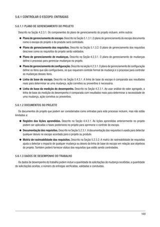 169
5.6.1 CONTROLAR O ESCOPO: ENTRADAS
5.6.1.1 PLANO DE GERENCIAMENTO DO PROJETO
Descrito na Seção 4.2.3.1. Os componentes do plano de gerenciamento do projeto incluem, entre outros:
u
u Plano de gerenciamento do escopo.Descrito na Seção 5.1.3.1.O plano de gerenciamento do escopo documenta
como o escopo do projeto e do produto será controlado.
u
u Plano de gerenciamento dos requisitos. Descrito na Seção 5.1.3.2. O plano de gerenciamento dos requisitos
descreve como os requisitos do projeto serão validados.
u
u Plano de gerenciamento de mudanças. Descrito na Seção 4.2.3.1. O plano de gerenciamento de mudanças
define o processo para gerenciar mudanças no projeto.
u
u Planodegerenciamentodeconfiguração.Descritonaseção4.2.3.1.Oplanodegerenciamentodeconfiguração
define os itens que são configuráveis, os que requerem controle formal de mudança e o processo para controlar
as mudanças desses itens.
u
u Linha de base do escopo. Descrito na Seção 5.4.3.1. A linha de base do escopo é comparada aos resultados
reais para determinar se uma mudança, ação corretiva ou preventiva é necessária.
u
u Linha de base da medição do desempenho. Descrito na Seção 4.2.3.1. Ao usar análise do valor agregado, a
linha de base da medição do desempenho é comparada com resultados reais para determinar a necessidade de
uma mudança, ação corretiva ou preventiva.
5.6.1.2 DOCUMENTOS DO PROJETO
Os documentos do projeto que podem ser considerados como entradas para este processo incluem, mas não estão
limitados a:
u
u Registro das lições aprendidas. Descrito na Seção 4.4.3.1. As lições aprendidas anteriormente no projeto
podem ser aplicadas a fases posteriores no projeto para aprimorar o controle do escopo.
u
u Documentação dos requisitos.Descrito na Seção 5.2.3.1.A documentação dos requisitos é usada para detectar
qualquer desvio no escopo acordado para o projeto ou produto.
u
u Matriz de rastreabilidade dos requisitos. Descrito na Seção 5.2.3.2. A matriz de rastreabilidade de requisitos
ajuda a detectar o impacto de qualquer mudança ou desvio da linha de base do escopo em relação aos objetivos
do projeto. Também poderá fornecer status dos requisitos que estão sendo controlados.
5.6.1.3 DADOS DE DESEMPENHO DO TRABALHO
Os dados de desempenho do trabalho podem incluir a quantidade de solicitações de mudança recebidas,a quantidade
de solicitações aceitas, o número de entregas verificadas, validadas e concluídas.
 