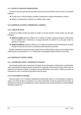 170 Parte 1 - Guia
5.6.1.4 ATIVOS DE PROCESSOS ORGANIZACIONAIS
Os ativos de processos organizacionais que podem influenciar o processo Controlar o Escopo incluem, mas não estão
limitados a:
u
u O escopo formal e informal existente, as políticas, procedimentos e diretrizes relacionadas ao controle; e
u
u Métodos de monitoramento e relatórios, e os modelos a serem usados.
5.6.2 CONTROLAR O ESCOPO: FERRAMENTAS E TÉCNICAS
5.6.2.1 ANÁLISE DE DADOS
As técnicas de análise de dados que podem ser usadas no processo Controlar o Escopo incluem, mas não estão
limitadas a:
u
u Análise de variação. Descrito na Seção 4.5.2.2. A análise de variação é usada para comparar a linha de base
com os resultados reais, e determinar se a variação está dentro do aceitável ou se uma ação corretiva ou
preventiva é necessária.
u
u Análise de tendências. Descrito na Seção 4.5.2.2. A análise das tendências examina o desempenho do projeto
ao longo do tempo para determinar se o desempenho está melhorando ou piorando.
Aspectos importantes do controle do escopo do projeto incluem a determinação da causa e grau de variação relativa
à linha de base do escopo (Seção 5.4.3.1) e a decisão sobre a necessidade de ações corretivas ou preventivas.
5.6.3 CONTROLAR O ESCOPO: SAÍDAS
5.6.3.1 INFORMAÇÕES SOBRE O DESEMPENHO DO TRABALHO
As informações geradas sobre o desempenho do trabalho incluem informações correlacionadas e contextualizadas
sobre o desempenho do escopo do projeto e do produto em comparação à linha de base do escopo. Podem incluir as
categorias das mudanças recebidas, as variações do escopo identificadas e suas causas, o impacto que causam no
cronograma ou custo, e a previsão do desempenho futuro do escopo.
5.6.3.2 SOLICITAÇÕES DE MUDANÇA
Descrito na seção 4.3.3.4. A análise do desempenho do projeto pode resultar em uma solicitação de mudança no
escopo e nas linhas de base do cronograma ou em outros componentes do plano de gerenciamento do projeto. As
solicitações de mudança são processadas para revisão e disposição através do processo Realizar o Controle Integrado
de Mudanças (Seção 4.6).
 