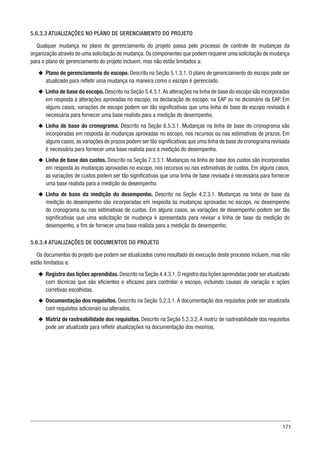 171
5.6.3.3 ATUALIZAÇÕES NO PLANO DE GERENCIAMENTO DO PROJETO
Qualquer mudança no plano de gerenciamento do projeto passa pelo processo de controle de mudanças da
organização através de uma solicitação de mudança.Os componentes que podem requerer uma solicitação de mudança
para o plano de gerenciamento do projeto incluem, mas não estão limitados a:
u
u Plano de gerenciamento do escopo. Descrito na Seção 5.1.3.1. O plano de gerenciamento do escopo pode ser
atualizado para refletir uma mudança na maneira como o escopo é gerenciado.
u
u Linha de base do escopo. Descrito na Seção 5.4.3.1.As alterações na linha de base do escopo são incorporadas
em resposta a alterações aprovadas no escopo, na declaração de escopo, na EAP ou no dicionário da EAP. Em
alguns casos, variações de escopo podem ser tão significativas que uma linha de base do escopo revisada é
necessária para fornecer uma base realista para a medição do desempenho.
u
u Linha de base do cronograma. Descrito na Seção 6.5.3.1. Mudanças na linha de base do cronograma são
incorporadas em resposta às mudanças aprovadas no escopo, nos recursos ou nas estimativas de prazos. Em
alguns casos, as variações de prazos podem ser tão significativas que uma linha de base do cronograma revisada
é necessária para fornecer uma base realista para a medição do desempenho.
u
u Linha de base dos custos. Descrito na Seção 7.3.3.1. Mudanças na linha de base dos custos são incorporadas
em resposta às mudanças aprovadas no escopo, nos recursos ou nas estimativas de custos. Em alguns casos,
as variações de custos podem ser tão significativas que uma linha de base revisada é necessária para fornecer
uma base realista para a medição do desempenho.
u
u Linha de base da medição do desempenho. Descrito na Seção 4.2.3.1. Mudanças na linha de base da
medição do desempenho são incorporadas em resposta às mudanças aprovadas no escopo, no desempenho
do cronograma ou nas estimativas de custos. Em alguns casos, as variações de desempenho podem ser tão
significativas que uma solicitação de mudança é apresentada para revisar a linha de base da medição do
desempenho, a fim de fornecer uma base realista para a medição do desempenho.
5.6.3.4 ATUALIZAÇÕES DE DOCUMENTOS DO PROJETO
Os documentos do projeto que podem ser atualizados como resultado da execução deste processo incluem, mas não
estão limitados a:
u
u Registro das lições aprendidas. Descrito na Seção 4.4.3.1. O registro das lições aprendidas pode ser atualizado
com técnicas que são eficientes e eficazes para controlar o escopo, incluindo causas de variação e ações
corretivas escolhidas.
u
u Documentação dos requisitos. Descrito na Seção 5.2.3.1. A documentação dos requisitos pode ser atualizada
com requisitos adicionais ou alterados.
u
u Matriz de rastreabilidade dos requisitos. Descrito na Seção 5.2.3.2.A matriz de rastreabilidade dos requisitos
pode ser atualizada para refletir atualizações na documentação dos mesmos.
 