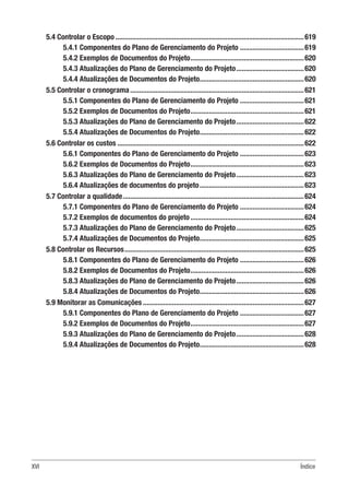 XVI Índice
5.4 Controlar o Escopo........................................................................................................619
5.4.1 Componentes do Plano de Gerenciamento do Projeto....................................619
5.4.2 Exemplos de Documentos do Projeto...............................................................620
5.4.3 Atualizações do Plano de Gerenciamento do Projeto......................................620
5.4.4 Atualizações de Documentos do Projeto..........................................................620
5.5 Controlar o cronograma................................................................................................621
5.5.1 Componentes do Plano de Gerenciamento do Projeto....................................621
5.5.2 Exemplos de Documentos do Projeto...............................................................621
5.5.3 Atualizações do Plano de Gerenciamento do Projeto......................................622
5.5.4 Atualizações de Documentos do Projeto..........................................................622
5.6 Controlar os custos.......................................................................................................622
5.6.1 Componentes do Plano de Gerenciamento do Projeto....................................623
5.6.2 Exemplos de Documentos do Projeto...............................................................623
5.6.3 Atualizações do Plano de Gerenciamento do Projeto......................................623
5.6.4 Atualizações de documentos do projeto..........................................................623
5.7 Controlar a qualidade....................................................................................................624
5.7.1 Componentes do Plano de Gerenciamento do Projeto....................................624
5.7.2 Exemplos de documentos do projeto...............................................................624
5.7.3 Atualizações do Plano de Gerenciamento do Projeto......................................625
5.7.4 Atualizações de Documentos do Projeto..........................................................625
5.8 Controlar os Recursos...................................................................................................625
5.8.1 Componentes do Plano de Gerenciamento do Projeto....................................626
5.8.2 Exemplos de Documentos do Projeto...............................................................626
5.8.3 Atualizações do Plano de Gerenciamento do Projeto......................................626
5.8.4 Atualizações de Documentos do Projeto..........................................................626
5.9 Monitorar as Comunicações.........................................................................................627
5.9.1 Componentes do Plano de Gerenciamento do Projeto....................................627
5.9.2 Exemplos de Documentos do Projeto...............................................................627
5.9.3 Atualizações do Plano de Gerenciamento do Projeto......................................628
5.9.4 Atualizações de Documentos do Projeto..........................................................628
 
