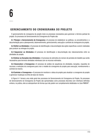173
6
GERENCIAMENTO DO CRONOGRAMA DO PROJETO
O gerenciamento do cronograma do projeto inclui os processos necessários para gerenciar o término pontual do
projeto. Os processos de Gerenciamento do Cronograma do Projeto são:
6.1 Planejar o Gerenciamento do Cronograma—O processo de estabelecer as políticas, os procedimentos e a
documentação para o planejamento, desenvolvimento, gerenciamento, execução e controle do cronograma do projeto.
6.2 Definir as Atividades—O processo de identificação e documentação das ações específicas a serem realizadas
para produzir as entregas do projeto.
6.3 Sequenciar as Atividades—O processo de identificação e documentação dos relacionamentos entre as
atividades do projeto.
6.4 Estimar as Durações das Atividades—O processo de estimativa do número de períodos de trabalho que serão
necessários para terminar atividades individuais com os recursos estimados.
6.5 Desenvolver o Cronograma—O processo de análise de sequências de atividades, durações, requisitos de
recursos e restrições de cronograma para criar o modelo de cronograma do projeto para execução, monitoramento e
controle do mesmo.
6.6 Controlar o Cronograma—O processo de monitorar o status do projeto para atualizar o cronograma do projeto
e gerenciar mudanças na linha de base do mesmo.
A Figura 6-1 fornece uma visão geral dos processos de Gerenciamento do Cronograma do Projeto. Os processos
de Gerenciamento do Cronograma do Projeto são apresentados como processos discretos com interfaces definidas
embora, na prática, eles se sobreponham de formas que não podem ser completamente detalhadas no Guia PMBOK®
.
.
 