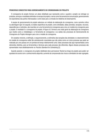 175
PRINCIPAIS CONCEITOS PARA GERENCIAMENTO DO CRONOGRAMA DO PROJETO
O cronograma do projeto fornece um plano detalhado que representa como e quando o projeto vai entregar os
produtos,serviços e resultados definidos no escopo do projeto,e serve como ferramenta de comunicação,gerenciamento
de expectativas das partes interessadas e como base para a emissão de relatórios de desempenho.
A equipe de gerenciamento do projeto seleciona um método de elaboração de cronograma, como caminho crítico
ou abordagem ágil. Em seguida, os dados específicos do projeto, como atividades, datas previstas, durações, recursos,
dependências e restrições, são inseridos em uma ferramenta de cronograma para criar um modelo de cronograma para
o projeto. O resultado é o cronograma do projeto. A Figura 6-2 fornece uma visão geral da elaboração do cronograma
que mostra como a metodologia e a ferramenta de cronograma e as saídas dos processos de Gerenciamento do
Cronograma do Projeto interagem para criar o modelo de cronograma.
Em projetos menores, a definição, o sequenciamento, a estimativa das durações das atividades e o desenvolvimento
do modelo de cronograma estão tão estreitamente conectados que são vistos como um único processo que pode ser
realizado por uma pessoa em um período de tempo relativamente curto. Estes processos são aqui representados como
elementos distintos, pois as ferramentas e técnicas para cada processo são diferentes. Alguns desses processos são
apresentados mais detalhadamente no Practice Standard for Scheduling [2].
Quando possível, o cronograma do projeto detalhado deve permanecer flexível ao longo do projeto para poder ser
ajustado de acordo com o conhecimento adquirido, aumento da compreensão dos riscos e atividades de valor agregado.
.
 