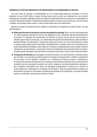 177
TENDÊNCIAS E PRÁTICAS EMERGENTES EM GERENCIAMENTO DO CRONOGRAMA DO PROJETO
Com altos níveis de incerteza e imprevisibilidade em um mercado global altamente competitivo e de ritmo
acelerado, em que é difícil definir o escopo de longo prazo, torna-se ainda mais importante ter uma estrutura
contextual para a adoção e adaptação eficazes de práticas de desenvolvimento para responder às necessidades em
constante mudança do ambiente. O planejamento adaptativo define um plano, mas reconhece que, uma vez iniciado
o trabalho, as prioridades podem mudar e o plano precisa refletir esse novo conhecimento.
Algumas das práticas emergentes para os métodos de elaboração do cronograma do projeto incluem, mas não
estão limitadas a:
u
u Elaboração iterativa de cronograma com lista de pendências (backlog).Esta é uma forma de planejamento
em ondas sucessivas, baseado em ciclos de vida adaptativos, como a abordagem ágil para desenvolvimento
de produtos. Os requisitos são documentados em histórias de usuário, que por sua vez são priorizadas e
refinadas pouco antes da construção, e as características do produto são desenvolvidas usando períodos de
trabalho definidos. Esta abordagem é muitas vezes usada para fornecer um valor incremental para o cliente
ou quando várias equipes podem desenvolver simultaneamente um grande número de características com
poucas dependências interligadas. Esse método de cronograma é apropriado para muitos projetos, conforme
indicado pelo uso generalizado e crescente de ciclos de vida adaptativos para desenvolvimento de produtos.
O benefício desta abordagem é que ela facilita as mudanças durante todo o ciclo de vida de desenvolvimento.
u
u Cronograma sob demanda.Essa abordagem,normalmente usada em um sistema Kanban,é baseada na teoria
das restrições e nos conceitos de sistema puxado de produção enxuta para limitar o trabalho em andamento
de uma equipe a fim de equilibrar a demanda com o rendimento de entrega da equipe. A elaboração de
cronograma sob demanda não depende de um cronograma desenvolvido previamente para o desenvolvimento
do produto nem de incrementos do produto, mas extrai o trabalho de uma lista de pendências (backlog) ou
fila de trabalhos intermediários que devem ser executados imediatamente à medida que os recursos se
tornem disponíveis. A elaboração de cronograma sob demanda é usada frequentemente para projetos que
desenvolvam o produto em incrementos em ambientes de operação ou de manutenção, e nos quais as tarefas
possam ser realizadas e agrupadas por tamanho e escopo.
.
 