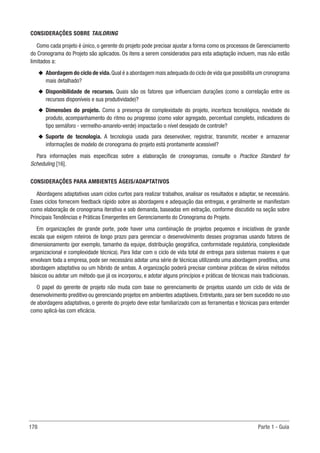 178 Parte 1 - Guia
CONSIDERAÇÕES SOBRE TAILORING
Como cada projeto é único, o gerente do projeto pode precisar ajustar a forma como os processos de Gerenciamento
do Cronograma do Projeto são aplicados. Os itens a serem considerados para esta adaptação incluem, mas não estão
limitados a:
u
u Abordagem do ciclo de vida.Qual é a abordagem mais adequada do ciclo de vida que possibilita um cronograma
mais detalhado?
u
u Disponibilidade de recursos. Quais são os fatores que influenciam durações (como a correlação entre os
recursos disponíveis e sua produtividade)?
u
u Dimensões do projeto. Como a presença de complexidade do projeto, incerteza tecnológica, novidade do
produto, acompanhamento do ritmo ou progresso (como valor agregado, percentual completo, indicadores do
tipo semáforo - vermelho-amarelo-verde) impactarão o nível desejado de controle?
u
u Suporte de tecnologia. A tecnologia usada para desenvolver, registrar, transmitir, receber e armazenar
informações de modelo de cronograma do projeto está prontamente acessível?
Para informações mais específicas sobre a elaboração de cronogramas, consulte o Practice Standard for
Scheduling [16].
CONSIDERAÇÕES PARA AMBIENTES ÁGEIS/ADAPTATIVOS
Abordagens adaptativas usam ciclos curtos para realizar trabalhos, analisar os resultados e adaptar, se necessário.
Esses ciclos fornecem feedback rápido sobre as abordagens e adequação das entregas, e geralmente se manifestam
como elaboração de cronograma iterativa e sob demanda, baseadas em extração, conforme discutido na seção sobre
Principais Tendências e Práticas Emergentes em Gerenciamento do Cronograma do Projeto.
Em organizações de grande porte, pode haver uma combinação de projetos pequenos e iniciativas de grande
escala que exigem roteiros de longo prazo para gerenciar o desenvolvimento desses programas usando fatores de
dimensionamento (por exemplo, tamanho da equipe, distribuição geográfica, conformidade regulatória, complexidade
organizacional e complexidade técnica). Para lidar com o ciclo de vida total de entrega para sistemas maiores e que
envolvam toda a empresa, pode ser necessário adotar uma série de técnicas utilizando uma abordagem preditiva, uma
abordagem adaptativa ou um híbrido de ambas. A organização poderá precisar combinar práticas de vários métodos
básicos ou adotar um método que já os incorporou, e adotar alguns princípios e práticas de técnicas mais tradicionais.
O papel do gerente de projeto não muda com base no gerenciamento de projetos usando um ciclo de vida de
desenvolvimento preditivo ou gerenciando projetos em ambientes adaptáveis. Entretanto, para ser bem sucedido no uso
de abordagens adaptativas, o gerente do projeto deve estar familiarizado com as ferramentas e técnicas para entender
como aplicá-las com eficácia.
 
