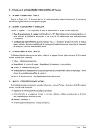 180 Parte 1 - Guia
6.1.1 PLANEJAR O GERENCIAMENTO DO CRONOGRAMA: ENTRADAS
6.1.1.1 TERMO DE ABERTURA DO PROJETO
Descrito na Seção 4.1.3.1. O termo de abertura do projeto apresenta o resumo do cronograma de marcos que
influenciarão o gerenciamento do cronograma do projeto.
6.1.1.2 PLANO DE GERENCIAMENTO DO PROJETO
Descrito na Seção 4.2.3.1. Os componentes do plano de gerenciamento do projeto incluem, entre outros:
u
u Plano de gerenciamento do escopo. Descrito na Seção 5.1.3.1. O plano de gerenciamento do escopo descreve
como o escopo será definido e desenvolvido, o que fornecerá informações sobre como será desenvolvido
o cronograma.
u
u Abordagem de desenvolvimento. Descrito na Seção 4.2.3.1. A abordagem de desenvolvimento de produto
ajudará a definir a abordagem de elaboração de cronograma, técnicas de estimativa, ferramentas de elaboração
de cronograma e técnicas para controlar o mesmo.
6.1.1.3 FATORES AMBIENTAIS DA EMPRESA
Os fatores ambientais da empresa que podem influenciar o processo Planejar o Gerenciamento do Cronograma
incluem, mas não estão limitados a:
u
u Cultura e estrutura organizacionais,
u
u Disponibilidade de recursos de equipe e disponibilidade de habilidades e recursos físicos,
u
u Software de elaboração de cronograma,
u
u Diretrizes e critérios para adaptação do conjunto de processos e procedimentos padrão da organização a fim de
atender às necessidades específicas do projeto, e
u
u Bancos de dados comerciais, como dados de estimativas padronizados.
6.1.1.4 ATIVOS DE PROCESSOS ORGANIZACIONAIS
Os ativos de processos organizacionais que podem influenciar o processo Planejar o Gerenciamento do Cronograma
incluem, mas não estão limitados a:
u
u Repositórios de informações históricas e lições aprendidas;
u
u Desenvolvimento de cronogramas formais e informais existentes, políticas, procedimentos e diretrizes
relacionadas ao gerenciamento e controle;
u
u Modelos e formulários; e
u
u Ferramentas de monitoramento e emissão de relatórios.
 