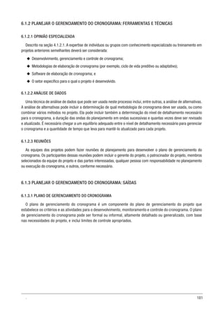 181
6.1.2 PLANEJAR O GERENCIAMENTO DO CRONOGRAMA: FERRAMENTAS E TÉCNICAS
6.1.2.1 OPINIÃO ESPECIALIZADA
Descrito na seção 4.1.2.1. A expertise de indivíduos ou grupos com conhecimento especializado ou treinamento em
projetos anteriores semelhantes deverá ser considerada:
u
u Desenvolvimento, gerenciamento e controle de cronograma;
u
u Metodologias de elaboração de cronograma (por exemplo, ciclo de vida preditivo ou adaptativo);
u
u Software de elaboração de cronograma; e
u
u O setor específico para o qual o projeto é desenvolvido.
6.1.2.2 ANÁLISE DE DADOS
Uma técnica de análise de dados que pode ser usada neste processo inclui, entre outras, a análise de alternativas.
A análise de alternativas pode incluir a determinação de qual metodologia de cronograma deve ser usada, ou como
combinar vários métodos no projeto. Ela pode incluir também a determinação do nível de detalhamento necessário
para o cronograma, a duração das ondas do planejamento em ondas sucessivas e quantas vezes deve ser revisado
e atualizado. É necessário chegar a um equilíbrio adequado entre o nível de detalhamento necessário para gerenciar
o cronograma e a quantidade de tempo que leva para mantê-lo atualizado para cada projeto.
6.1.2.3 REUNIÕES
As equipes dos projetos podem fazer reuniões de planejamento para desenvolver o plano de gerenciamento do
cronograma. Os participantes dessas reuniões podem incluir o gerente do projeto, o patrocinador do projeto, membros
selecionados da equipe do projeto e das partes interessadas, qualquer pessoa com responsabilidade no planejamento
ou execução do cronograma, e outros, conforme necessário.
6.1.3 PLANEJAR O GERENCIAMENTO DO CRONOGRAMA: SAÍDAS
6.1.3.1 PLANO DE GERENCIAMENTO DO CRONOGRAMA
O plano de gerenciamento do cronograma é um componente do plano de gerenciamento do projeto que
estabelece os critérios e as atividades para o desenvolvimento, monitoramento e controle do cronograma. O plano
de gerenciamento do cronograma pode ser formal ou informal, altamente detalhado ou generalizado, com base
nas necessidades do projeto, e inclui limites de controle apropriados.
.
 
