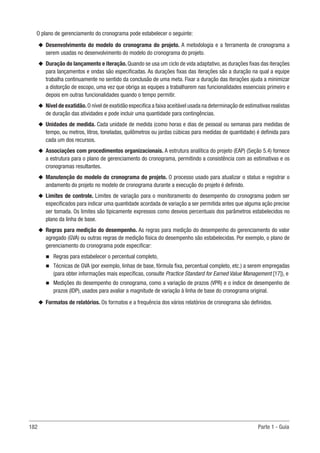 182 Parte 1 - Guia
O plano de gerenciamento do cronograma pode estabelecer o seguinte:
u
u Desenvolvimento do modelo do cronograma do projeto. A metodologia e a ferramenta de cronograma a
serem usadas no desenvolvimento do modelo do cronograma do projeto.
u
u Duração do lançamento e iteração. Quando se usa um ciclo de vida adaptativo, as durações fixas das iterações
para lançamentos e ondas são especificadas. As durações fixas das iterações são a duração na qual a equipe
trabalha continuamente no sentido da conclusão de uma meta. Fixar a duração das iterações ajuda a minimizar
a distorção de escopo, uma vez que obriga as equipes a trabalharem nas funcionalidades essenciais primeiro e
depois em outras funcionalidades quando o tempo permitir.
u
u Nível de exatidão.O nível de exatidão especifica a faixa aceitável usada na determinação de estimativas realistas
de duração das atividades e pode incluir uma quantidade para contingências.
u
u Unidades de medida. Cada unidade de medida (como horas e dias de pessoal ou semanas para medidas de
tempo, ou metros, litros, toneladas, quilômetros ou jardas cúbicas para medidas de quantidade) é definida para
cada um dos recursos.
u
u Associações com procedimentos organizacionais. A estrutura analítica do projeto (EAP) (Seção 5.4) fornece
a estrutura para o plano de gerenciamento do cronograma, permitindo a consistência com as estimativas e os
cronogramas resultantes.
u
u Manutenção do modelo do cronograma do projeto. O processo usado para atualizar o status e registrar o
andamento do projeto no modelo de cronograma durante a execução do projeto é definido.
u
u Limites de controle. Limites de variação para o monitoramento do desempenho do cronograma podem ser
especificados para indicar uma quantidade acordada de variação a ser permitida antes que alguma ação precise
ser tomada. Os limites são tipicamente expressos como desvios percentuais dos parâmetros estabelecidos no
plano da linha de base.
u
u Regras para medição do desempenho. As regras para medição do desempenho do gerenciamento do valor
agregado (GVA) ou outras regras de medição física do desempenho são estabelecidas. Por exemplo, o plano de
gerenciamento do cronograma pode especificar:
n
n Regras para estabelecer o percentual completo,
n
n Técnicas de GVA (por exemplo, linhas de base, fórmula fixa, percentual completo, etc.) a serem empregadas
(para obter informações mais específicas, consulte Practice Standard for Earned Value Management [17]), e
n
n Medições do desempenho do cronograma, como a variação de prazos (VPR) e o índice de desempenho de
prazos (IDP), usados para avaliar a magnitude de variação à linha de base do cronograma original.
u
u Formatos de relatórios. Os formatos e a frequência dos vários relatórios de cronograma são definidos.
 