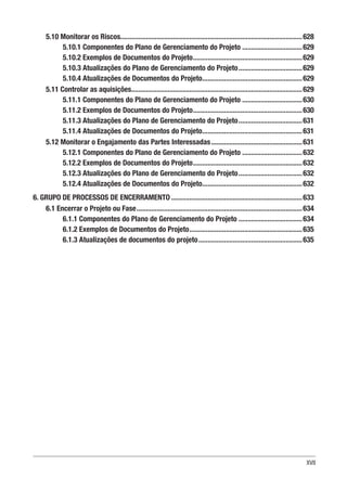 XVII
5.10 Monitorar os Riscos....................................................................................................628
5.10.1 Componentes do Plano de Gerenciamento do Projeto..................................629
5.10.2 Exemplos de Documentos do Projeto.............................................................629
5.10.3 Atualizações do Plano de Gerenciamento do Projeto....................................629
5.10.4 Atualizações de Documentos do Projeto........................................................629
5.11 Controlar as aquisições...............................................................................................629
5.11.1 Componentes do Plano de Gerenciamento do Projeto..................................630
5.11.2 Exemplos de Documentos do Projeto.............................................................630
5.11.3 Atualizações do Plano de Gerenciamento do Projeto....................................631
5.11.4 Atualizações de Documentos do Projeto........................................................631
5.12 Monitorar o Engajamento das Partes Interessadas...................................................631
5.12.1 Componentes do Plano de Gerenciamento do Projeto..................................632
5.12.2 Exemplos de Documentos do Projeto.............................................................632
5.12.3 Atualizações do Plano de Gerenciamento do Projeto....................................632
5.12.4 Atualizações de Documentos do Projeto........................................................632
6. GRUPO DE PROCESSOS DE ENCERRAMENTO.........................................................................633
6.1 Encerrar o Projeto ou Fase............................................................................................634
6.1.1 Componentes do Plano de Gerenciamento do Projeto....................................634
6.1.2 Exemplos de Documentos do Projeto...............................................................635
6.1.3 Atualizações de documentos do projeto..........................................................635
 