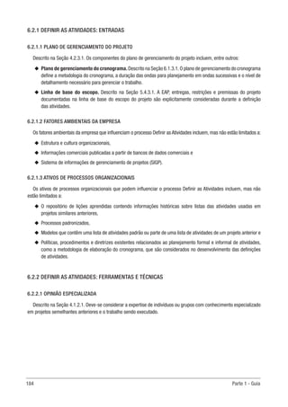 184 Parte 1 - Guia
6.2.1 DEFINIR AS ATIVIDADES: ENTRADAS
6.2.1.1 PLANO DE GERENCIAMENTO DO PROJETO
Descrito na Seção 4.2.3.1. Os componentes do plano de gerenciamento do projeto incluem, entre outros:
u
u Plano de gerenciamento do cronograma.Descrito na Seção 6.1.3.1.O plano de gerenciamento do cronograma
define a metodologia do cronograma, a duração das ondas para planejamento em ondas sucessivas e o nível de
detalhamento necessário para gerenciar o trabalho.
u
u Linha de base do escopo. Descrito na Seção 5.4.3.1. A EAP, entregas, restrições e premissas do projeto
documentadas na linha de base do escopo do projeto são explicitamente consideradas durante a definição
das atividades.
6.2.1.2 FATORES AMBIENTAIS DA EMPRESA
Os fatores ambientais da empresa que influenciam o processo Definir as Atividades incluem, mas não estão limitados a:
u
u Estrutura e cultura organizacionais,
u
u Informações comerciais publicadas a partir de bancos de dados comerciais e
u
u Sistema de informações de gerenciamento de projetos (SIGP).
6.2.1.3 ATIVOS DE PROCESSOS ORGANIZACIONAIS
Os ativos de processos organizacionais que podem influenciar o processo Definir as Atividades incluem, mas não
estão limitados a:
u
u O repositório de lições aprendidas contendo informações históricas sobre listas das atividades usadas em
projetos similares anteriores,
u
u Processos padronizados,
u
u Modelos que contêm uma lista de atividades padrão ou parte de uma lista de atividades de um projeto anterior e
u
u Políticas, procedimentos e diretrizes existentes relacionados ao planejamento formal e informal de atividades,
como a metodologia de elaboração do cronograma, que são considerados no desenvolvimento das definições
de atividades.
6.2.2 DEFINIR AS ATIVIDADES: FERRAMENTAS E TÉCNICAS
6.2.2.1 OPINIÃO ESPECIALIZADA
Descrito na Seção 4.1.2.1. Deve-se considerar a expertise de indivíduos ou grupos com conhecimento especializado
em projetos semelhantes anteriores e o trabalho sendo executado.
 
