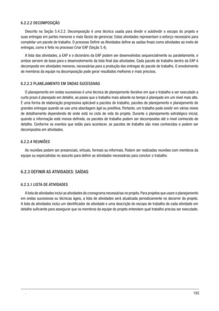 185
6.2.2.2 DECOMPOSIÇÃO
Descrito na Seção 5.4.2.2. Decomposição é uma técnica usada para dividir e subdividir o escopo do projeto e
suas entregas em partes menores e mais fáceis de gerenciar. Estas atividades representam o esforço necessário para
completar um pacote de trabalho. O processo Definir as Atividades define as saídas finais como atividades ao invés de
entregas, como é feito no processo Criar EAP (Seção 5.4).
A lista das atividades, a EAP e o dicionário da EAP podem ser desenvolvidos sequencialmente ou paralelamente, e
ambos servem de base para o desenvolvimento da lista final das atividades. Cada pacote de trabalho dentro da EAP é
decomposto em atividades menores, necessárias para a produção das entregas do pacote de trabalho. O envolvimento
de membros da equipe na decomposição pode gerar resultados melhores e mais precisos.
6.2.2.3 PLANEJAMENTO EM ONDAS SUCESSIVAS
O planejamento em ondas sucessivas é uma técnica de planejamento iterativo em que o trabalho a ser executado a
curto prazo é planejado em detalhe, ao passo que o trabalho mais adiante no tempo é planejado em um nível mais alto.
É uma forma de elaboração progressiva aplicável a pacotes de trabalho, pacotes de planejamento e planejamento de
grandes entregas quando se usa uma abordagem ágil ou preditiva. Portanto, um trabalho pode existir em vários níveis
de detalhamento dependendo de onde está no ciclo de vida do projeto. Durante o planejamento estratégico inicial,
quando a informação está menos definida, os pacotes de trabalho podem ser decompostos até o nível conhecido de
detalhe. Conforme os eventos que estão para acontecer, os pacotes de trabalho são mais conhecidos e podem ser
decompostos em atividades.
6.2.2.4 REUNIÕES
As reuniões podem ser presenciais, virtuais, formais ou informais. Podem ser realizadas reuniões com membros da
equipe ou especialistas no assunto para definir as atividades necessárias para concluir o trabalho.
6.2.3 DEFINIR AS ATIVIDADES: SAÍDAS
6.2.3.1 LISTA DE ATIVIDADES
A lista de atividades inclui as atividades do cronograma necessárias no projeto.Para projetos que usam o planejamento
em ondas sucessivas ou técnicas ágeis, a lista de atividades será atualizada periodicamente no decorrer do projeto.
A lista de atividades inclui um identificador de atividade e uma descrição do escopo de trabalho de cada atividade em
detalhe suficiente para assegurar que os membros da equipe do projeto entendam qual trabalho precisa ser executado.
.
 