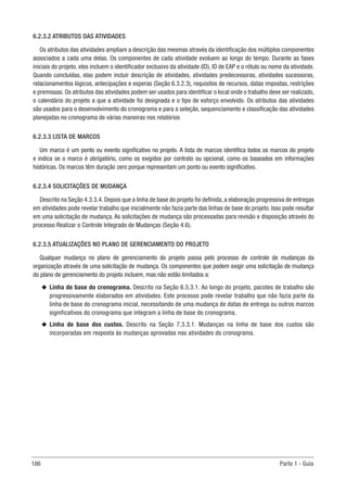 186 Parte 1 - Guia
6.2.3.2 ATRIBUTOS DAS ATIVIDADES
Os atributos das atividades ampliam a descrição das mesmas através da identificação dos múltiplos componentes
associados a cada uma delas. Os componentes de cada atividade evoluem ao longo do tempo. Durante as fases
iniciais do projeto, eles incluem o identificador exclusivo da atividade (ID), ID de EAP e o rótulo ou nome da atividade.
Quando concluídas, elas podem incluir descrição de atividades, atividades predecessoras, atividades sucessoras,
relacionamentos lógicos, antecipações e esperas (Seção 6.3.2.3), requisitos de recursos, datas impostas, restrições
e premissas. Os atributos das atividades podem ser usados para identificar o local onde o trabalho deve ser realizado,
o calendário do projeto a que a atividade foi designada e o tipo de esforço envolvido. Os atributos das atividades
são usados para o desenvolvimento do cronograma e para a seleção, sequenciamento e classificação das atividades
planejadas no cronograma de várias maneiras nos relatórios
6.2.3.3 LISTA DE MARCOS
Um marco é um ponto ou evento significativo no projeto. A lista de marcos identifica todos os marcos do projeto
e indica se o marco é obrigatório, como os exigidos por contrato ou opcional, como os baseados em informações
históricas. Os marcos têm duração zero porque representam um ponto ou evento significativo.
6.2.3.4 SOLICITAÇÕES DE MUDANÇA
Descrito na Seção 4.3.3.4. Depois que a linha de base do projeto foi definida, a elaboração progressiva de entregas
em atividades pode revelar trabalho que inicialmente não fazia parte das linhas de base do projeto. Isso pode resultar
em uma solicitação de mudança. As solicitações de mudança são processadas para revisão e disposição através do
processo Realizar o Controle Integrado de Mudanças (Seção 4.6).
6.2.3.5 ATUALIZAÇÕES NO PLANO DE GERENCIAMENTO DO PROJETO
Qualquer mudança no plano de gerenciamento do projeto passa pelo processo de controle de mudanças da
organização através de uma solicitação de mudança. Os componentes que podem exigir uma solicitação de mudança
do plano de gerenciamento do projeto incluem, mas não estão limitados a:
u
u Linha de base do cronograma. Descrito na Seção 6.5.3.1. Ao longo do projeto, pacotes de trabalho são
progressivamente elaborados em atividades. Este processo pode revelar trabalho que não fazia parte da
linha de base do cronograma inicial, necessitando de uma mudança de datas de entrega ou outros marcos
significativos do cronograma que integram a linha de base do cronograma.
u
u Linha de base dos custos. Descrito na Seção 7.3.3.1. Mudanças na linha de base dos custos são
incorporadas em resposta às mudanças aprovadas nas atividades do cronograma.
 