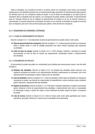 188 Parte 1 - Guia
Todas as atividades, com exceção da primeira e da última, devem ser conectadas a pelo menos uma atividade
predecessora e uma atividade sucessora com um relacionamento lógico apropriado. Os relacionamentos lógicos devem
ser definidos para criar um cronograma realista de projeto. O uso de tempo de antecipação ou de espera pode ser
necessário entre as atividades para dar suporte a um cronograma de projeto realista e executável. O sequenciamento
pode ser realizado através do uso de software de gerenciamento de projetos ou do uso de técnicas manuais ou
automatizadas. O processo Sequenciar as Atividades concentra-se em converter as atividades do projeto de uma lista
para um diagrama, para servir como primeiro passo para publicar a linha de base do cronograma.
6.3.1 SEQUENCIAR AS ATIVIDADES: ENTRADAS
6.3.1.1 PLANO DE GERENCIAMENTO DO PROJETO
Descrito na Seção 4.2.3.1. Os componentes do plano de gerenciamento do projeto incluem, entre outros:
u
u Plano de gerenciamento do cronograma. Descrito na Seção 6.1.3.1. O plano de gerenciamento do cronograma
define o método usado e o nível de exatidão juntamente com outros critérios requeridos para sequenciar
as atividades.
u
u Linha de base do escopo. Descrito na Seção 5.4.3.1. A EAP, entregas, restrições e premissas do projeto
documentadas na linha de base do escopo são explicitamente consideradas durante o sequenciamento
das atividades.
6.3.1.2 DOCUMENTOS DO PROJETO
Os documentos do projeto que podem ser considerados como entradas para este processo incluem, mas não estão
limitados a:
u
u Atributos das atividades. Descrito na Seção 6.2.3.2. Os atributos das atividades podem descrever uma
sequência necessária de eventos ou de relacionamentos definidos, predecessores ou sucessores, bem como
relacionamentos de antecipação e espera e lógicos entre as atividades.
u
u Lista de atividades. Descrito na Seção 6.2.3.1. A lista de atividades contém todas as atividades do cronograma
necessárias no projeto, que deverão ser sequenciadas. As dependências e outras restrições nessas atividades
podem influenciar o sequenciamento das atividades.
u
u Registro de premissas. Descrito na Seção 4.1.3.2. Premissas e restrições registradas no registro de premissas
podem influenciar a forma de sequenciamento das atividades, o relacionamento entre ela se a necessidade
de antecipação e espera, e podem dar origem a riscos individuais de projeto capazes de afetar o cronograma
do projeto.
u
u Lista de marcos. Descrito na Seção 6.2.3.3. A lista de marcos pode conter datas agendadas para marcos
específicos, que podem influenciar a maneira como as atividades são sequenciadas.
 