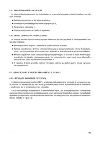 189
6.3.1.3 FATORES AMBIENTAIS DA EMPRESA
Os fatores ambientais da empresa que podem influenciar o processo Sequenciar as Atividades incluem, mas não
estão limitados a:
u
u Padrões governamentais ou dos setores econômicos,
u
u Sistema de informações de gerenciamento de projetos (SIGP),
u
u Ferramenta de cronograma, e
u
u Sistemas de autorização de trabalho da organização.
6.3.1.4 ATIVOS DE PROCESSOS ORGANIZACIONAIS
Os ativos de processos organizacionais que podem influenciar o processo Sequenciar as Atividades incluem, mas
não estão limitados a:
u
u Planos de portfólio e programa e dependências e relacionamentos do projeto;
u
u Políticas, procedimentos e diretrizes existentes relacionados ao planejamento formal e informal de atividades,
como a metodologia de elaboração do cronograma considerada no desenvolvimento de relacionamentos lógicos;
u
u Modelos que podem ser usados para acelerar a preparação de redes para as atividades do projeto.As informações
dos atributos de atividades relacionadas presentes nos modelos também podem conter outras informações
descritivas úteis para o sequenciamento das atividades; e
u
u O repositório de lições aprendidas contendo informações históricas que podem ajudar a otimizar o processo
de sequenciamento.
6.3.2 SEQUENCIAR AS ATIVIDADES: FERRAMENTAS E TÉCNICAS
6.3.2.1 MÉTODO DO DIAGRAMA DE PRECEDÊNCIA
O método do diagrama de precedência (MDP) é uma técnica usada para construir um modelo de cronograma em que
as atividades são representadas por nós e ligadas graficamente por um ou mais relacionamentos lógicos para mostrar
a sequência em que as atividades devem ser executadas.
O MDP inclui quatro tipos de dependências ou relacionamentos lógicos. Uma atividade predecessora é uma atividade
que logicamente vem antes de uma atividade dependente em um cronograma.Uma atividade sucessora é uma atividade
dependente que logicamente vem depois de outra atividade em um cronograma. Estes relacionamentos são definidos
abaixo e ilustrados na Figura 6-9:
.
 