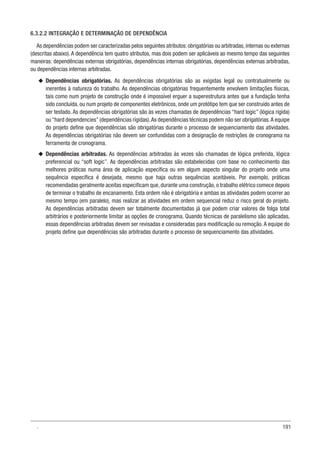 191
6.3.2.2 INTEGRAÇÃO E DETERMINAÇÃO DE DEPENDÊNCIA
As dependências podem ser caracterizadas pelos seguintes atributos: obrigatórias ou arbitradas, internas ou externas
(descritas abaixo). A dependência tem quatro atributos, mas dois podem ser aplicáveis ao mesmo tempo das seguintes
maneiras: dependências externas obrigatórias, dependências internas obrigatórias, dependências externas arbitradas,
ou dependências internas arbitradas.
u
u Dependências obrigatórias. As dependências obrigatórias são as exigidas legal ou contratualmente ou
inerentes à natureza do trabalho. As dependências obrigatórias frequentemente envolvem limitações físicas,
tais como num projeto de construção onde é impossível erguer a superestrutura antes que a fundação tenha
sido concluída, ou num projeto de componentes eletrônicos, onde um protótipo tem que ser construído antes de
ser testado. As dependências obrigatórias são às vezes chamadas de dependências “hard logic” (lógica rígida)
ou “hard dependencies” (dependências rígidas).As dependências técnicas podem não ser obrigatórias.A equipe
do projeto define que dependências são obrigatórias durante o processo de sequenciamento das atividades.
As dependências obrigatórias não devem ser confundidas com a designação de restrições de cronograma na
ferramenta de cronograma.
u
u Dependências arbitradas. As dependências arbitradas às vezes são chamadas de lógica preferida, lógica
preferencial ou “soft logic”. As dependências arbitradas são estabelecidas com base no conhecimento das
melhores práticas numa área de aplicação específica ou em algum aspecto singular do projeto onde uma
sequência específica é desejada, mesmo que haja outras sequências aceitáveis. Por exemplo, práticas
recomendadas geralmente aceitas especificam que, durante uma construção, o trabalho elétrico comece depois
de terminar o trabalho de encanamento. Esta ordem não é obrigatória e ambas as atividades podem ocorrer ao
mesmo tempo (em paralelo), mas realizar as atividades em ordem sequencial reduz o risco geral do projeto.
As dependências arbitradas devem ser totalmente documentadas já que podem criar valores de folga total
arbitrários e posteriormente limitar as opções de cronograma. Quando técnicas de paralelismo são aplicadas,
essas dependências arbitradas devem ser revisadas e consideradas para modificação ou remoção.A equipe do
projeto define que dependências são arbitradas durante o processo de sequenciamento das atividades.
.
 