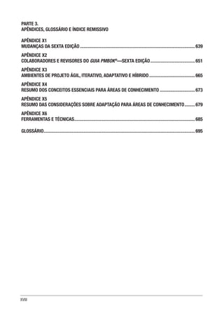XVIII
PARTE 3.
APÊNDICES, GLOSSÁRIO E ÍNDICE REMISSIVO
APÊNDICE X1
MUDANÇAS DA SEXTA EDIÇÃO...................................................................................................639
APÊNDICE X2
COLABORADORES E REVISORES DO GUIA PMBOK®
—SEXTA EDIÇÃO.......................................651
APÊNDICE X3
AMBIENTES DE PROJETO ÁGIL, ITERATIVO, ADAPTATIVO E HÍBRIDO........................................665
APÊNDICE X4
RESUMO DOS CONCEITOS ESSENCIAIS PARA ÁREAS DE CONHECIMENTO...............................673
APÊNDICE X5
RESUMO DAS CONSIDERAÇÕES SOBRE ADAPTAÇÃO PARA ÁREAS DE CONHECIMENTO..........679
APÊNDICE X6
FERRAMENTAS E TÉCNICAS........................................................................................................685
GLOSSÁRIO..................................................................................................................................695
 