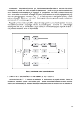 193
Uma espera é a quantidade de tempo que uma atividade sucessora será atrasada em relação a uma atividade
predecessora. Por exemplo, uma equipe de redação técnica pode iniciar a edição do rascunho de um grande documento
quinze dias após ter começado a escrevê-lo. Isso poderia ser mostrado como uma relação início para início com uma
espera de quinze dias como mostrado na Figura 6-10. A espera também pode ser representada nos diagramas de rede
do cronograma do projeto como mostrado na Figura 6-11 no relacionamento entre as atividades H e I (como indicado
pela nomenclatura SS+10 (início para início mais 10 dias de espera) embora a compensação não seja mostrada como
relativa a escala de tempo do cronograma).
A equipe de gerenciamento do projeto define as dependências que podem requerer uma antecipação ou uma espera,
visando definir precisamente a relação lógica entre elas. O uso de antecipações e esperas não deve substituir a lógica
do cronograma. Além disso, as estimativas das durações não incluem nenhuma antecipação ou espera. As atividades e
suas premissas relacionadas devem ser documentadas.
Figura 6-11. Diagrama de Rede do Cronograma do Projeto
6.3.2.4 SISTEMA DE INFORMAÇÕES DE GERENCIAMENTO DE PROJETOS (SIGP)
Descrito na Seção 4.3.2.2. Os sistemas de informações de gerenciamento de projetos incluem o software de
elaboração de cronograma que tem a capacidade de ajudar a planejar, organizar e ajustar a sequência das atividades;
inserir os relacionamentos lógicos, os valores de antecipação e espera; e diferenciar os diversos tipos de dependências.
A B
C D E
Início H F G Fim
I J
K L
TT
TI + 15
II + 10
II
 