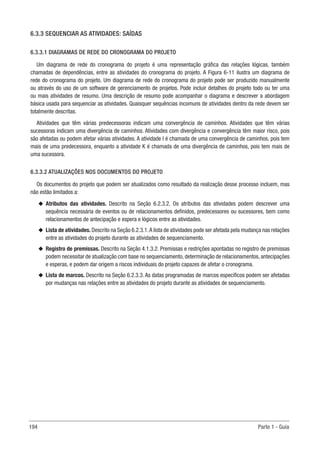 194 Parte 1 - Guia
6.3.3 SEQUENCIAR AS ATIVIDADES: SAÍDAS
6.3.3.1 DIAGRAMAS DE REDE DO CRONOGRAMA DO PROJETO
Um diagrama de rede do cronograma do projeto é uma representação gráfica das relações lógicas, também
chamadas de dependências, entre as atividades do cronograma do projeto. A Figura 6-11 ilustra um diagrama de
rede do cronograma do projeto. Um diagrama de rede do cronograma do projeto pode ser produzido manualmente
ou através do uso de um software de gerenciamento de projetos. Pode incluir detalhes do projeto todo ou ter uma
ou mais atividades de resumo. Uma descrição de resumo pode acompanhar o diagrama e descrever a abordagem
básica usada para sequenciar as atividades. Quaisquer sequências incomuns de atividades dentro da rede devem ser
totalmente descritas.
Atividades que têm várias predecessoras indicam uma convergência de caminhos. Atividades que têm várias
sucessoras indicam uma divergência de caminhos. Atividades com divergência e convergência têm maior risco, pois
são afetadas ou podem afetar várias atividades. A atividade I é chamada de uma convergência de caminhos, pois tem
mais de uma predecessora, enquanto a atividade K é chamada de uma divergência de caminhos, pois tem mais de
uma sucessora.
6.3.3.2 ATUALIZAÇÕES NOS DOCUMENTOS DO PROJETO
Os documentos do projeto que podem ser atualizados como resultado da realização desse processo incluem, mas
não estão limitados a:
u
u Atributos das atividades. Descrito na Seção 6.2.3.2. Os atributos das atividades podem descrever uma
sequência necessária de eventos ou de relacionamentos definidos, predecessores ou sucessores, bem como
relacionamentos de antecipação e espera e lógicos entre as atividades.
u
u Lista de atividades. Descrito na Seção 6.2.3.1.A lista de atividades pode ser afetada pela mudança nas relações
entre as atividades do projeto durante as atividades de sequenciamento.
u
u Registro de premissas. Descrito na Seção 4.1.3.2. Premissas e restrições apontadas no registro de premissas
podem necessitar de atualização com base no sequenciamento, determinação de relacionamentos, antecipações
e esperas, e podem dar origem a riscos individuais do projeto capazes de afetar o cronograma.
u
u Lista de marcos. Descrito na Seção 6.2.3.3. As datas programadas de marcos específicos podem ser afetadas
por mudanças nas relações entre as atividades do projeto durante as atividades de sequenciamento.
 