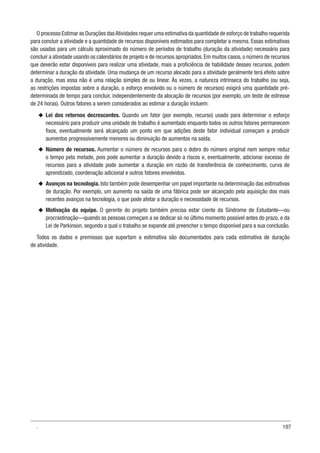 197
O processo Estimar as Durações dasAtividades requer uma estimativa da quantidade de esforço de trabalho requerida
para concluir a atividade e a quantidade de recursos disponíveis estimados para completar a mesma. Essas estimativas
são usadas para um cálculo aproximado do número de períodos de trabalho (duração da atividade) necessário para
concluir a atividade usando os calendários de projeto e de recursos apropriados. Em muitos casos, o número de recursos
que deverão estar disponíveis para realizar uma atividade, mais a proficiência de habilidade desses recursos, podem
determinar a duração da atividade. Uma mudança de um recurso alocado para a atividade geralmente terá efeito sobre
a duração, mas essa não é uma relação simples de ou linear. Às vezes, a natureza intrínseca do trabalho (ou seja,
as restrições impostas sobre a duração, o esforço envolvido ou o número de recursos) exigirá uma quantidade pré-
determinada de tempo para concluir, independentemente da alocação de recursos (por exemplo, um teste de estresse
de 24 horas). Outros fatores a serem considerados ao estimar a duração incluem:
u
u Lei dos retornos decrescentes. Quando um fator (por exemplo, recurso) usado para determinar o esforço
necessário para produzir uma unidade de trabalho é aumentado enquanto todos os outros fatores permanecem
fixos, eventualmente será alcançado um ponto em que adições deste fator individual começam a produzir
aumentos progressivamente menores ou diminuição de aumentos na saída.
u
u Número de recursos. Aumentar o número de recursos para o dobro do número original nem sempre reduz
o tempo pela metade, pois pode aumentar a duração devido a riscos e, eventualmente, adicionar excesso de
recursos para a atividade pode aumentar a duração em razão de transferência de conhecimento, curva de
aprendizado, coordenação adicional e outros fatores envolvidos.
u
u Avanços na tecnologia. Isto também pode desempenhar um papel importante na determinação das estimativas
de duração. Por exemplo, um aumento na saída de uma fábrica pode ser alcançado pela aquisição dos mais
recentes avanços na tecnologia, o que pode afetar a duração e necessidade de recursos.
u
u Motivação da equipe. O gerente do projeto também precisa estar ciente da Síndrome de Estudante—ou
procrastinação—quando as pessoas começam a se dedicar só no último momento possível antes do prazo, e da
Lei de Parkinson, segundo a qual o trabalho se expande até preencher o tempo disponível para a sua conclusão.
Todos os dados e premissas que suportam a estimativa são documentados para cada estimativa de duração
de atividade.
.
 