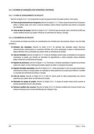 198 Parte 1 - Guia
6.4.1 ESTIMAR AS DURAÇÕES DAS ATIVIDADES: ENTRADAS
6.4.1.1 PLANO DE GERENCIAMENTO DO PROJETO
Descrito na Seção 4.2.3.1. Os componentes do plano de gerenciamento do projeto incluem, entre outros:
u
u Plano de gerenciamento do cronograma. Descrito na Seção 6.1.3.1. O plano de gerenciamento do cronograma
define o método usado, bem como o nível de exatidão e outros critérios requeridos para estimar as durações
das atividades.
u
u Linha de base do escopo. Descrito na Seção 5.4.3.1. A linha de base do escopo inclui o dicionário da EAP, que
contém detalhes técnicos que podem influenciar as estimativas de esforço e duração.
6.4.1.2 DOCUMENTOS DO PROJETO
Os documentos do projeto que podem ser considerados como entradas para este processo incluem, mas não estão
limitados a:
u
u Atributos das atividades. Descrito na Seção 6.2.3.2. Os atributos das atividades podem descrever
relacionamentos predecessores ou sucessores definidos, bem como antecipação e espera e relacionamentos
lógicos definidos entre as atividades que podem afetar as estimativas de duração.
u
u Lista de atividades. Descrito na Seção 6.2.3.1. A lista de atividades contém todas as atividades do cronograma
necessárias no projeto, que deverão ser estimadas. As dependências e outras restrições nessas atividades
podem influenciar as estimativas de duração.
u
u Registro de premissas. Descrito na Seção 4.1.3.2. Premissas e restrições apontadas no registro de premissas
podem dar origem a riscos individuais do projeto capazes de afetar o cronograma do projeto.
u
u Registro das lições aprendidas. Descrito na Seção 4.4.3.1. Lições aprendidas no início do projeto associadas a
estimativas de esforço e duração podem ser aplicadas às fases posteriores do projeto para melhorar a exatidão
e a precisão das estimativas de esforço e duração.
u
u Lista de marcos. Descrito na Seção 6.2.3.3. A lista de marcos pode ter datas programadas para marcos
específicos que podem afetar as estimativas de duração.
u
u Alocações da equipe do projeto. Descrito na Seção 9.3.3.1. A equipe do projeto estará pronto quando as
pessoas apropriadas tiverem sido alocadas.
u
u Estrutura analítica dos recursos. Descrito na Seção 9.2.3.3. A estrutura analítica dos recursos fornece uma
estrutura hierárquica dos recursos identificados por categoria e tipo.
 