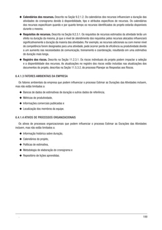 199
u
u Calendários dos recursos. Descrito na Seção 9.2.1.2. Os calendários dos recursos influenciam a duração das
atividades do cronograma devido à disponibilidade, tipo e atributos específicos de recursos. Os calendários
dos recursos especificam quando e por quanto tempo os recursos identificados do projeto estarão disponíveis
durante o mesmo.
u
u Requisitos de recursos. Descrito na Seção 9.2.3.1. Os requisitos de recursos estimados da atividade terão um
efeito na duração da mesma, já que o nível de atendimento dos requisitos pelos recursos alocados influenciará
significativamente a duração da maioria das atividades. Por exemplo, se recursos adicionais ou com menor nível
de competência forem designados para uma atividade, pode ocorrer perda de eficiência ou produtividade devido
a um aumento nas necessidades de comunicação, treinamento e coordenação, resultando em uma estimativa
de duração mais longa.
u
u Registro dos riscos. Descrito na Seção 11.2.3.1. Os riscos individuais do projeto podem impactar a seleção
e a disponibilidade dos recursos. As atualizações no registro dos riscos estão incluídas nas atualizações dos
documentos do projeto, descritas na Seção 11.5.3.2, do processo Planejar as Respostas aos Riscos.
6.4.1.3 FATORES AMBIENTAIS DA EMPRESA
Os fatores ambientais da empresa que podem influenciar o processo Estimar as Durações das Atividades incluem,
mas não estão limitados a:
u
u Bancos de dados de estimativas de duração e outros dados de referência,
u
u Métricas de produtividade,
u
u Informações comerciais publicadas e
u
u Localização dos membros da equipe.
6.4.1.4 ATIVOS DE PROCESSOS ORGANIZACIONAIS
Os ativos de processos organizacionais que podem influenciar o processo Estimar as Durações das Atividades
incluem, mas não estão limitados a:
u
u Informação histórica sobre duração,
u
u Calendários do projeto,
u
u Políticas de estimativa,
u
u Metodologia de elaboração do cronograma e
u
u Repositório de lições aprendidas.
.
 