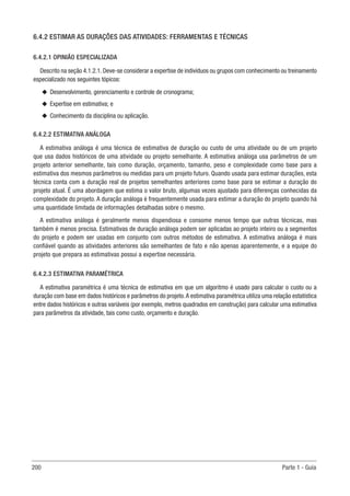 200 Parte 1 - Guia
6.4.2 ESTIMAR AS DURAÇÕES DAS ATIVIDADES: FERRAMENTAS E TÉCNICAS
6.4.2.1 OPINIÃO ESPECIALIZADA
Descrito na seção 4.1.2.1. Deve-se considerar a expertise de indivíduos ou grupos com conhecimento ou treinamento
especializado nos seguintes tópicos:
u
u Desenvolvimento, gerenciamento e controle de cronograma;
u
u Expertise em estimativa; e
u
u Conhecimento da disciplina ou aplicação.
6.4.2.2 ESTIMATIVA ANÁLOGA
A estimativa análoga é uma técnica de estimativa de duração ou custo de uma atividade ou de um projeto
que usa dados históricos de uma atividade ou projeto semelhante. A estimativa análoga usa parâmetros de um
projeto anterior semelhante, tais como duração, orçamento, tamanho, peso e complexidade como base para a
estimativa dos mesmos parâmetros ou medidas para um projeto futuro. Quando usada para estimar durações, esta
técnica conta com a duração real de projetos semelhantes anteriores como base para se estimar a duração do
projeto atual. É uma abordagem que estima o valor bruto, algumas vezes ajustado para diferenças conhecidas da
complexidade do projeto. A duração análoga é frequentemente usada para estimar a duração do projeto quando há
uma quantidade limitada de informações detalhadas sobre o mesmo.
A estimativa análoga é geralmente menos dispendiosa e consome menos tempo que outras técnicas, mas
também é menos precisa. Estimativas de duração análoga podem ser aplicadas ao projeto inteiro ou a segmentos
do projeto e podem ser usadas em conjunto com outros métodos de estimativa. A estimativa análoga é mais
confiável quando as atividades anteriores são semelhantes de fato e não apenas aparentemente, e a equipe do
projeto que prepara as estimativas possui a expertise necessária.
6.4.2.3 ESTIMATIVA PARAMÉTRICA
A estimativa paramétrica é uma técnica de estimativa em que um algoritmo é usado para calcular o custo ou a
duração com base em dados históricos e parâmetros do projeto.A estimativa paramétrica utiliza uma relação estatística
entre dados históricos e outras variáveis (por exemplo, metros quadrados em construção) para calcular uma estimativa
para parâmetros da atividade, tais como custo, orçamento e duração.
 