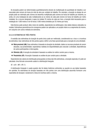 201
As durações podem ser determinadas quantitativamente através da multiplicação da quantidade de trabalho a ser
executado pelo número de horas de mão de obra por unidade de trabalho. Por exemplo, a duração no design de um
projeto pode ser estimada pelo número de desenhos multiplicado pelo número de horas de trabalho por desenho, ou
ainda, em uma instalação de cabo multiplicando-se os metros de cabo pelo número de horas de trabalho por metro
instalado. Se o recurso designado é capaz de instalar 25 metros de cabo por hora, a duração total necessária para a
instalação de 1.000 metros é de 40 horas (1.000 metros divididos por 25 metros por hora).
Esta técnica pode produzir altos níveis de exatidão, dependendo da sofisticação e dos dados básicos colocados no
modelo. Estimativas paramétricas de cronograma podem ser aplicadas a um projeto inteiro ou a segmentos do mesmo,
em conjunto com outros métodos de estimativa.
6.4.2.4 ESTIMATIVA DE TRÊS PONTOS
A exatidão das estimativas de duração de ponto único pode ser melhorada, considerando-se o risco e a incerteza
da estimativa. Usar estimativas de três pontos ajuda a definir uma faixa aproximada para a duração de uma atividade:
u
u Mais provável (tM). Essa estimativa é baseada na duração da atividade, dados os recursos prováveis de serem
alocados, sua produtividade, expectativas realistas de disponibilidade para executar a atividade, dependências
de outros participantes e interrupções.
u
u Otimista (tO). A duração da atividade é baseada na análise do melhor cenário para a mesma.
u
u Pessimista (tP). A duração é baseada na análise do pior cenário para a atividade.
Dependendo dos valores de distribuição pressupostos na faixa das três estimativas, a duração esperada, tE, pode ser
calculada. Uma fórmula comumente usada é a distribuição triangular.
tE = (tO + tM + tP) / 3.
A distribuição triangular é usada quando não há dados históricos suficientes ou quando se usa dados baseados
em opiniões. As estimativas de duração baseadas em três pontos com uma distribuição assumida fornecem uma
expectativa de duração e esclarecem a faixa de incerteza sobre a mesma.
 
