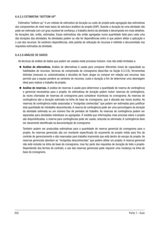 202 Parte 1 - Guia
6.4.2.5 ESTIMATIVA “BOTTOM-UP”
Estimativa “bottom-up” é um método de estimativa da duração ou custo do projeto pela agregação das estimativas
dos componentes de nível mais baixo da estrutura analítica do projeto (EAP). Quando a duração de uma atividade não
pode ser estimada com um grau razoável de confiança, o trabalho dentro da atividade é decomposto em mais detalhes.
As durações são, então, estimadas. Essas estimativas são então agregadas numa quantidade total para cada uma
das durações das atividades. As atividades podem ou não ter dependências entre si que podem afetar a aplicação e
o uso dos recursos. Se existirem dependências, este padrão de utilização de recursos é refletido e documentado nos
requisitos estimados da atividade.
6.4.2.6 ANÁLISE DE DADOS
As técnicas de análise de dados que podem ser usadas neste processo incluem, mas não estão limitadas a:
u
u Análise de alternativas. Análise de alternativas é usada para comparar diferentes níveis de capacidade ou
habilidades de recursos; técnicas de compressão de cronograma (descritas na Seção 6.5.2.6); ferramentas
distintas (manuais vs. automatizadas) e decisões de fazer, alugar ou comprar em relação aos recursos. Isso
permite que a equipe pondere as variáveis de recursos, custo e duração a fim de determinar uma abordagem
ideal para realizar o trabalho do projeto.
u
u Análise de reservas. A análise de reservas é usada para determinar a quantidade de reserva de contingência
e gerencial necessárias para o projeto. As estimativas de duração podem incluir reservas de contingência,
às vezes chamadas de reservas de cronograma para considerar incertezas no cronograma. As reservas de
contingência são a duração estimada na linha de base do cronograma, que é alocada aos riscos aceitos. As
reservas de contingência estão associadas a “incógnitas conhecidas” que podem ser estimadas para justificar
esta quantidade de retrabalho desconhecido. A reserva de contingência pode ser uma porcentagem da duração
da atividade estimada ou um número fixo de períodos de trabalho. As reservas de contingência podem ser
separadas para atividades individuais ou agregadas. À medida que informações mais precisas sobre o projeto
são disponibilizadas, a reserva para contingências pode ser usada, reduzida ou eliminada. A contingência deve
ser claramente identificada na documentação do cronograma.
Também podem ser produzidas estimativas para a quantidade de reserva gerencial do cronograma para o
projeto. As reservas gerenciais são um montante especificado do orçamento do projeto retido para fins de
controle de gerenciamento e são reservadas para trabalho imprevisto que está dentro do escopo do projeto. As
reservas gerenciais abordam as “incógnitas desconhecidas” que podem afetar um projeto. A reserva gerencial
não está incluída na linha de base do cronograma, mas faz parte dos requisitos de duração de todo o projeto.
Dependendo dos termos do contrato, o uso das reservas gerenciais pode requerer uma mudança na linha de
base do cronograma.
 