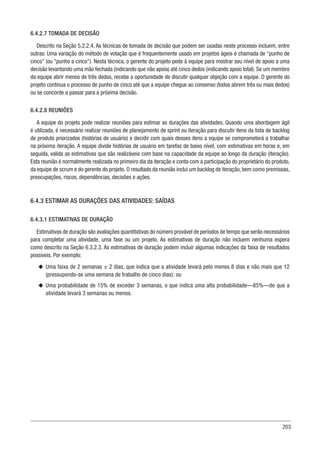 203
6.4.2.7 TOMADA DE DECISÃO
Descrito na Seção 5.2.2.4. As técnicas de tomada de decisão que podem ser usadas neste processo incluem, entre
outras: Uma variação do método de votação que é frequentemente usado em projetos ágeis é chamada de “punho de
cinco” (ou “punho a cinco”). Nesta técnica, o gerente do projeto pede à equipe para mostrar seu nível de apoio a uma
decisão levantando uma mão fechada (indicando que não apoia) até cinco dedos (indicando apoio total). Se um membro
da equipe abrir menos de três dedos, recebe a oportunidade de discutir qualquer objeção com a equipe. O gerente do
projeto continua o processo de punho de cinco até que a equipe chegue ao consenso (todos abrem três ou mais dedos)
ou se concorde a passar para a próxima decisão.
6.4.2.8 REUNIÕES
A equipe do projeto pode realizar reuniões para estimar as durações das atividades. Quando uma abordagem ágil
é utilizada, é necessário realizar reuniões de planejamento de sprint ou iteração para discutir itens da lista de backlog
de produto priorizados (histórias de usuário) e decidir com quais desses itens a equipe se comprometerá a trabalhar
na próxima iteração. A equipe divide histórias de usuário em tarefas de baixo nível, com estimativas em horas e, em
seguida, valida as estimativas que são realizáveis com base na capacidade da equipe ao longo da duração (iteração).
Esta reunião é normalmente realizada no primeiro dia da iteração e conta com a participação do proprietário do produto,
da equipe de scrum e do gerente do projeto. O resultado da reunião inclui um backlog de iteração, bem como premissas,
preocupações, riscos, dependências, decisões e ações.
6.4.3 ESTIMAR AS DURAÇÕES DAS ATIVIDADES: SAÍDAS
6.4.3.1 ESTIMATIVAS DE DURAÇÃO
Estimativas de duração são avaliações quantitativas do número provável de períodos de tempo que serão necessários
para completar uma atividade, uma fase ou um projeto. As estimativas de duração não incluem nenhuma espera
como descrito na Seção 6.3.2.3. As estimativas de duração podem incluir algumas indicações da faixa de resultados
possíveis. Por exemplo:
u
u Uma faixa de 2 semanas ± 2 dias, que indica que a atividade levará pelo menos 8 dias e não mais que 12
(pressupondo-se uma semana de trabalho de cinco dias); ou
u
u Uma probabilidade de 15% de exceder 3 semanas, o que indica uma alta probabilidade—85%—de que a
atividade levará 3 semanas ou menos.
 