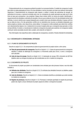 207
O desenvolvimento de um cronograma aceitável do projeto é um processo iterativo. O modelo de cronograma é usado
para definir as datas planejadas de início e fim das atividades e marcos do projeto com base nas melhores informações
disponíveis. O desenvolvimento do cronograma pode requerer a análise e revisão das estimativas de duração, de
estimativas de recursos e reservas de duração para criar um cronograma do projeto aprovado que pode servir como
linha de base para acompanhar o seu progresso. Etapas-chave incluem definir os marcos de projeto, identificação e
sequenciamento de atividades e estimativa de durações.Uma vez que as datas de início e fim das atividades tenham sido
definidas, é comum solicitar que a equipe designada para o projeto revise suas atividades atribuídas.A equipe confirma
que as datas de início e fim não apresentam conflito com os calendários dos recursos ou atividades designados para
outros projetos ou tarefas e são, dessa forma, ainda válidas. O cronograma é então analisado para determinar conflitos
com relacionamentos lógicos e se o nivelamento de recursos é exigido antes que o cronograma seja aprovado e a linha
de base definida.A revisão e a manutenção do modelo de cronograma do projeto para sustentar um cronograma realista
continuam sendo executadas durante todo o projeto, como descrito na Seção 6.7.
Para informações mais específicas sobre a elaboração de cronogramas, consulte o Practice Standard for Scheduling.
6.5.1 DESENVOLVER O CRONOGRAMA: ENTRADAS
6.5.1.1 PLANO DE GERENCIAMENTO DO PROJETO
Descrito na seção 4.2.3.1. Os componentes do plano de gerenciamento do projeto incluem, entre outros:
u
u Plano de gerenciamento do cronograma. Descrito na Seção 6.1.3.1. O plano de gerenciamento do cronograma
identifica o método de elaboração do cronograma e a ferramenta usada para criá-lo, e como o cronograma
será calculado.
u
u Linha de base do escopo. Descrito na Seção 5.4.3.1. A declaração de escopo, EPA e dicionário da EAP têm
detalhes sobre as entregas do projeto que são consideradas ao criar o modelo do cronograma.
6.5.1.2 DOCUMENTOS DO PROJETO
Os documentos do projeto que podem ser considerados como entradas para este processo incluem, mas não estão
limitados a:
u
u Atributos das atividades. Descrito na Seção 6.2.3.2. Os atributos das atividades fornecem os detalhes usados
para criar o modelo do cronograma.
u
u Lista de atividades. Descrito na Seção 6.2.3.1. A lista de atividades identifica as atividades que serão incluídas
no modelo do cronograma.
u
u Registro de premissas. Descrito na Seção 4.1.3.2. Premissas e restrições apontadas no registro de premissas
podem dar origem a riscos individuais do projeto capazes de afetar o cronograma do projeto.
 