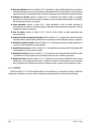 208 Parte 1 - Guia
u
u Base das estimativas. Descrito na Seção 6.4.3.2. A quantidade e o tipo de detalhes adicionais que suportam a
estimativa de duração variam por área de aplicação. Independentemente do nível de detalhe, a documentação de
suporte deve fornecer um entendimento claro e completo a respeito de como a estimativa de duração foi derivada.
u
u Estimativas de duração. Descrito na Seção 6.4.3.1. As estimativas das durações contêm as avaliações
quantitativas do número provável de períodos de trabalho que serão necessários para completar uma atividade.
Isto será usado para calcular o cronograma.
u
u Lições aprendidas. Descrito na Seção 4.4.3.1. Lições aprendidas no início do projeto associadas ao
desenvolvimento do modelo de cronograma podem ser aplicadas às fases posteriores do projeto para melhorar
a validade do modelo de cronograma.
u
u Lista de marcos. Descrito na Seção 6.2.3.3. A lista de marcos contém as datas programadas para
marcos específicos.
u
u Diagramas de rede do cronograma do projeto.Descrito na Seção 6.3.3.1.Os diagramas de rede do cronograma
do projeto contêm as relações lógicas predecessoras e sucessoras que serão usadas para calcular o cronograma.
u
u Alocações da equipe do projeto. Descrito na Seção 9.3.3.1. As alocações da equipe do projeto especificam os
recursos que serão designados para cada atividade.
u
u Calendários dos recursos. Descrito na Seção 9.2.1.2. Os calendários dos recursos contêm informações sobre
a disponibilidade de recursos durante o projeto.
u
u Requisitos de recursos. Descrito na Seção 9.2.3.1. Os requisitos de recursos das atividades identificam os tipos
e quantidades de recursos exigidos para cada atividade usada para criar o modelo do cronograma.
u
u Registro dos riscos. Descrito na Seção 11.2.3.1. O registro dos riscos fornece os detalhes de todos os riscos
identificados e suas características que afetam o modelo de cronograma. As informações de riscos pertinentes
para o cronograma são refletidas nas reservas de cronograma usando o impacto de risco esperado ou médio.
6.5.1.3 ACORDOS
Descrito na Seção 12.2.3.2. Os fornecedores podem ter uma entrada para o cronograma do projeto à medida que
desenvolvem os detalhes de como vão realizar o trabalho do projeto para atender os compromissos contratuais.
 