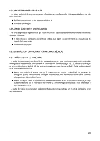 209
6.5.1.4 FATORES AMBIENTAIS DA EMPRESA
Os fatores ambientais da empresa que podem influenciar o processo Desenvolver o Cronograma incluem, mas não
estão limitados a:
u
u Padrões governamentais ou dos setores econômicos, e
u
u Canais de comunicação.
6.5.1.5 ATIVOS DE PROCESSOS ORGANIZACIONAIS
Os ativos de processos organizacionais que podem influenciar o processo Desenvolver o Cronograma incluem, mas
não estão limitados a:
u
u A metodologia de cronograma contendo as políticas que regem o desenvolvimento e a manutenção do
modelo de cronograma e
u
u Calendário(s) do projeto.
6.5.2 DESENVOLVER O CRONOGRAMA: FERRAMENTAS E TÉCNICAS
6.5.2.1 ANÁLISE DE REDE DO CRONOGRAMA
A análise de rede do cronograma é uma técnica abrangente usada para gerar o modelo do cronograma do projeto. Ela
emprega várias outras técnicas, como o método do caminho crítico (descrito na Seção 6.5.2.2), técnicas de otimização
de recursos (descritas na Seção 6.5.2.3) e técnicas de modelagem (descritas na Seção 6.5.2.4). A análise adicional
inclui, mas não estão limitados a:
u
u Avaliar a necessidade de agregar reservas de cronograma para reduzir a probabilidade de um desvio de
cronograma quando vários caminhos convergem para um único ponto no tempo ou quando vários caminhos
divergem de um único ponto no tempo.
u
u Revisar a rede para checar se o caminho crítico apresenta atividades de alto risco ou itens de antecipação longa
que demandariam o uso de reservas de cronograma ou a implementação de respostas a risco para reduzir o
risco no caminho crítico.
A análise de rede do cronograma é um processo iterativo que é empregado até que um modelo de cronograma viável
seja desenvolvido.
 