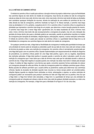 210 Parte 1 - Guia
6.5.2.2 MÉTODO DO CAMINHO CRÍTICO
O método do caminho crítico é usado para estimar a duração mínima do projeto e determinar o grau de flexibilidade
nos caminhos lógicos da rede dentro do modelo de cronograma. Essa técnica de análise de rede do cronograma
calcula as datas de início mais cedo, término mais cedo, início mais tarde e término mais tarde de todas as atividades
sem considerar quaisquer limitações de recursos, através da realização de uma análise de caminhos de ida e de
volta através da rede do cronograma, conforme mostrado na Figura 6-16. Nesse exemplo, o caminho mais longo
inclui as atividades A, C e D e, portanto, a sequência de A-C-D é o caminho crítico. O caminho crítico é a sequência de
atividades que representa o caminho mais longo de um projeto, que determina a menor duração possível do mesmo.
O caminho mais longo tem a menor folga total—geralmente zero. As datas resultantes de início e término mais
cedo e início e término mais tarde não são necessariamente o cronograma do projeto, mas sim uma indicação dos
períodos de tempo dentro dos quais a atividade poderia ser executada, usando os parâmetros inseridos no modelo
do cronograma para durações de atividades, relações lógicas, antecipações, esperas, e outras restrições conhecidas.
O método do caminho crítico é usado para calcular os caminhos críticos e a quantidade total de folga livre ou de
flexibilidade do cronograma nos caminhos lógicos da rede dentro do modelo de cronograma.
Em qualquer caminho de rede, a folga total ou flexibilidade do cronograma é medida pela quantidade de tempo que
uma atividade do mesmo pode ser atrasada ou estendida a partir da sua data de início mais cedo sem atrasar a data
de término do projeto ou violar uma restrição do cronograma. Um caminho crítico é normalmente caracterizado por
uma folga total igual a zero no caminho crítico. Quando implementados com sequenciamento do método do diagrama
de precedência, os caminhos críticos podem ter uma folga total positiva, igual a zero ou negativa, dependendo
das restrições aplicadas. A folga total positiva é causada quando o caminho de volta é calculado a partir de uma
restrição do cronograma que é mais tarde que a data de término mais cedo que foi calculada durante o cálculo do
caminho de ida. A folga total negativa é causada quando uma restrição nas datas mais tarde é violada pela duração
e lógica. A análise de folga negativa é uma técnica que ajuda a encontrar possíveis formas aceleradas de colocar
um cronograma atrasado de volta aos trilhos. As redes do cronograma podem ter múltiplos caminhos quase críticos.
Muitos pacotes de software permitem que o usuário defina os parâmetros usados para determinar o(s) caminho(s)
crítico(s). Ajustes às durações da atividade (quando mais recursos ou menos escopo podem ser providenciados),
relações lógicas (quando as relações forem arbitradas no início), antecipações e esperas, ou outras restrições do
cronograma podem ser necessários para produzir caminhos de rede com folga total zero ou positiva. Uma vez que
a folga total e a folga livre tenham sido calculadas, a folga livre é a quantidade de tempo que uma atividade do
cronograma pode ser atrasada sem atrasar a data de início mais cedo de qualquer atividade sucessora, ou violar uma
restrição do cronograma. Por exemplo, a folga livre para a Atividade B na Figura 6-16 é de cinco dias.
 