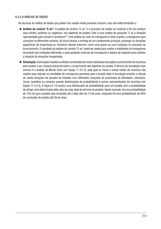 213
6.5.2.4 ANÁLISE DE DADOS
As técnicas de análise de dados que podem ser usadas neste processo incluem, mas não estão limitadas a:
u
u Análise de cenário “E-se”. A análise de cenário “E-se” é o processo de avaliar os cenários a fim de predizer
seus efeitos, positivos ou negativos, nos objetivos do projeto. Esta é uma análise da pergunta “E se a situação
representada pelo cenário X acontecer?” Uma análise de rede do cronograma é feita usando o cronograma para
computar os diferentes cenários, tal como atrasar a entrega de um componente principal, prolongar as durações
específicas de engenharia ou introduzir fatores externos, como uma greve ou uma mudança no processo de
licenciamento. O resultado da análise de cenário “E-se” pode ser usado para avaliar a viabilidade do cronograma
do projeto sob condições diferentes, e para preparar reservas de cronograma e planos de resposta para resolver
o impacto de situações inesperadas.
u
u Simulação.Asimulaçãomodelaosefeitoscombinadosderiscosindividuaisdoprojetoeoutrasfontesdeincerteza
para avaliar o seu impacto potencial sobre o cumprimento dos objetivos do projeto. A técnica de simulação mais
comum é a análise de Monte Carlo (ver Seção 11.4.2.5), pela qual os riscos e outras fontes de incerteza são
usados para calcular os resultados de cronograma possíveis para o projeto total. A simulação envolve o cálculo
de várias durações de pacotes de trabalho com diferentes conjuntos de premissas de atividades, restrições,
riscos, questões ou cenários usando distribuições de probabilidade e outras representações de incerteza (ver
Seção 11.4.2.4). A Figura 6-18 mostra uma distribuição de probabilidade para um projeto com a probabilidade
de atingir uma determinada data-alvo (ou seja, data de término do projeto). Neste exemplo, há uma probabilidade
de 10% de que o projeto seja concluído até a data-alvo de 13 de maio, enquanto há uma probabilidade de 90%
de conclusão do projeto até 28 de maio.
 