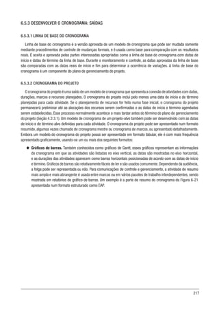 217
6.5.3 DESENVOLVER O CRONOGRAMA: SAÍDAS
6.5.3.1 LINHA DE BASE DO CRONOGRAMA
Linha de base do cronograma é a versão aprovada de um modelo de cronograma que pode ser mudada somente
mediante procedimentos de controle de mudanças formais, e é usada como base para comparação com os resultados
reais. É aceita e aprovada pelas partes interessadas apropriadas como a linha de base do cronograma com datas de
início e datas de término da linha de base. Durante o monitoramento e controle, as datas aprovadas da linha de base
são comparadas com as datas reais de início e fim para determinar a ocorrência de variações. A linha de base do
cronograma é um componente do plano de gerenciamento do projeto.
6.5.3.2 CRONOGRAMA DO PROJETO
O cronograma do projeto é uma saída de um modelo de cronograma que apresenta a conexão de atividades com datas,
durações, marcos e recursos planejados. O cronograma do projeto inclui pelo menos uma data de início e de término
planejadas para cada atividade. Se o planejamento de recursos for feito numa fase inicial, o cronograma do projeto
permanecerá preliminar até as alocações dos recursos serem confirmadas e as datas de início e término agendadas
serem estabelecidas. Esse processo normalmente acontece o mais tardar antes do término do plano de gerenciamento
do projeto (Seção 4.2.3.1). Um modelo de cronograma de um projeto-alvo também pode ser desenvolvido com as datas
de início e de término alvo definidas para cada atividade. O cronograma do projeto pode ser apresentado num formato
resumido, algumas vezes chamado de cronograma mestre ou cronograma de marcos, ou apresentado detalhadamente.
Embora um modelo do cronograma do projeto possa ser apresentado em formato tabular, ele é com mais frequência
apresentado graficamente, usando-se um ou mais dos seguintes formatos:
u
u Gráficos de barras. Também conhecidos como gráficos de Gantt, esses gráficos representam as informações
do cronograma em que as atividades são listadas no eixo vertical, as datas são mostradas no eixo horizontal,
e as durações das atividades aparecem como barras horizontais posicionadas de acordo com as datas de início
e término.Gráficos de barras são relativamente fáceis de ler e são usados comumente.Dependendo da audiência,
a folga pode ser representada ou não. Para comunicações de controle e gerenciamento, a atividade de resumo
mais ampla e mais abrangente é usada entre marcos ou em vários pacotes de trabalho interdependentes, sendo
mostrada em relatórios de gráfico de barras. Um exemplo é a parte de resumo do cronograma da Figura 6-21
apresentada num formato estruturado como EAP.
 