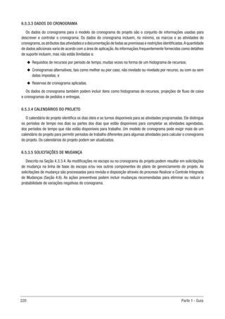 220 Parte 1 - Guia
6.5.3.3 DADOS DO CRONOGRAMA
Os dados do cronograma para o modelo do cronograma do projeto são o conjunto de informações usadas para
descrever e controlar o cronograma. Os dados do cronograma incluem, no mínimo, os marcos e as atividades do
cronograma,os atributos das atividades e a documentação de todas as premissas e restrições identificadas.A quantidade
de dados adicionais varia de acordo com a área de aplicação.As informações frequentemente fornecidas como detalhes
de suporte incluem, mas não estão limitadas a:
u
u Requisitos de recursos por período de tempo, muitas vezes na forma de um histograma de recursos;
u
u Cronogramas alternativos, tais como melhor ou pior caso, não nivelado ou nivelado por recurso, ou com ou sem
datas impostas; e
u
u Reservas de cronograma aplicadas.
Os dados do cronograma também podem incluir itens como histogramas de recursos, projeções de fluxo de caixa
e cronogramas de pedidos e entregas.
6.5.3.4 CALENDÁRIOS DO PROJETO
O calendário do projeto identifica os dias úteis e os turnos disponíveis para as atividades programadas. Ele distingue
os períodos de tempo nos dias ou partes dos dias que estão disponíveis para completar as atividades agendadas,
dos períodos de tempo que não estão disponíveis para trabalho. Um modelo de cronograma pode exigir mais de um
calendário do projeto para permitir períodos de trabalho diferentes para algumas atividades para calcular o cronograma
do projeto. Os calendários do projeto podem ser atualizados.
6.5.3.5 SOLICITAÇÕES DE MUDANÇA
Descrito na Seção 4.3.3.4. As modificações no escopo ou no cronograma do projeto podem resultar em solicitações
de mudança na linha de base do escopo e/ou nos outros componentes do plano de gerenciamento do projeto. As
solicitações de mudança são processadas para revisão e disposição através do processo Realizar o Controle Integrado
de Mudanças (Seção 4.6). As ações preventivas podem incluir mudanças recomendadas para eliminar ou reduzir a
probabilidade de variações negativas do cronograma.
 