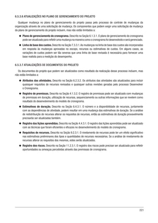 221
6.5.3.6 ATUALIZAÇÕES NO PLANO DE GERENCIAMENTO DO PROJETO
Qualquer mudança no plano de gerenciamento do projeto passa pelo processo de controle de mudanças da
organização através de uma solicitação de mudança. Os componentes que podem exigir uma solicitação de mudança
do plano de gerenciamento do projeto incluem, mas não estão limitados a:
u
u Plano de gerenciamento do cronograma. Descrito na Seção 6.1.3.1. O plano de gerenciamento do cronograma
pode ser atualizado para refletir uma mudança na maneira como o cronograma foi desenvolvido e será gerenciado.
u
u Linha de base dos custos.Descrito na Seção 7.3.3.1.As mudanças na linha de base dos custos são incorporadas
em resposta às mudanças aprovadas no escopo, recursos ou estimativas de custos. Em alguns casos, as
variações de custos podem ser tão severas que uma linha de base revisada é necessária para fornecer uma
base realista para a medição do desempenho.
6.5.3.7 ATUALIZAÇÕES DE DOCUMENTOS DO PROJETO
Os documentos do projeto que podem ser atualizados como resultado da realização desse processo incluem, mas
não estão limitados a:
u
u Atributos das atividades. Descrito na Seção 6.2.3.2. Os atributos das atividades são atualizados para incluir
quaisquer requisitos de recursos revisados e quaisquer outras revisões geradas pelo processo Desenvolver
o Cronograma.
u
u Registro de premissas. Descrito na Seção 4.1.3.2. O registro de premissas pode ser atualizado com mudanças
de premissas em duração, utilização de recursos, sequenciamento ou outras informações que se revelem como
resultado do desenvolvimento do modelo de cronograma.
u
u Estimativas de duração. Descrito na Seção 6.4.3.1. O número e a disponibilidade de recursos, juntamente
com as dependências de atividade, podem resultar em uma mudança das estimativas de duração. Se a análise
de redistribuição de recursos alterar os requisitos de recursos, então as estimativas de duração provavelmente
precisarão ser atualizadas também.
u
u Registro das lições aprendidas. Descrito na Seção 4.4.3.1. O registro das lições aprendidas pode ser atualizado
com as técnicas que foram eficientes e eficazes no desenvolvimento do modelo de cronograma.
u
u Requisitos de recursos. Descrito na Seção 9.2.3.1. O nivelamento de recursos pode ter um efeito significativo
nas estimativas preliminares dos tipos e quantidades de recursos necessários. Se a análise de nivelamento de
recursos alterar os requisitos dos mesmos, estes serão atualizados.
u
u Registro dos riscos. Descrito na Seção 11.2.3.1. O registro dos riscos pode precisar ser atualizado para refletir
oportunidades ou ameaças percebidas através das premissas de cronograma.
 