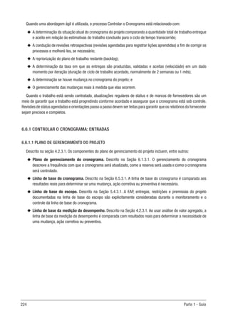 224 Parte 1 - Guia
Quando uma abordagem ágil é utilizada, o processo Controlar o Cronograma está relacionado com:
u
u A determinação da situação atual do cronograma do projeto comparando a quantidade total de trabalho entregue
e aceito em relação às estimativas do trabalho concluído para o ciclo de tempo transcorrido;
u
u A condução de revisões retrospectivas (revisões agendadas para registrar lições aprendidas) a fim de corrigir os
processos e melhorá-los, se necessário;
u
u A repriorização do plano de trabalho restante (backlog);
u
u A determinação da taxa em que as entregas são produzidas, validadas e aceitas (velocidade) em um dado
momento por iteração (duração de ciclo de trabalho acordado, normalmente de 2 semanas ou 1 mês);
u
u A determinação se houve mudança no cronograma do projeto; e
u
u O gerenciamento das mudanças reais à medida que elas ocorrem.
Quando o trabalho está sendo contratado, atualizações regulares de status e de marcos de fornecedores são um
meio de garantir que o trabalho está progredindo conforme acordado e assegurar que o cronograma está sob controle.
Revisões de status agendadas e orientações passo a passo devem ser feitas para garantir que os relatórios do fornecedor
sejam precisos e completos.
6.6.1 CONTROLAR O CRONOGRAMA: ENTRADAS
6.6.1.1 PLANO DE GERENCIAMENTO DO PROJETO
Descrito na seção 4.2.3.1. Os componentes do plano de gerenciamento do projeto incluem, entre outros:
u
u Plano de gerenciamento do cronograma. Descrito na Seção 6.1.3.1. O gerenciamento do cronograma
descreve a frequência com que o cronograma será atualizado, como a reserva será usada e como o cronograma
será controlado.
u
u Linha de base do cronograma. Descrito na Seção 6.5.3.1. A linha de base do cronograma é comparada aos
resultados reais para determinar se uma mudança, ação corretiva ou preventiva é necessária.
u
u Linha de base do escopo. Descrito na Seção 5.4.3.1. A EAP, entregas, restrições e premissas do projeto
documentadas na linha de base do escopo são explicitamente consideradas durante o monitoramento e o
controle da linha de base do cronograma.
u
u Linha de base da medição do desempenho. Descrito na Seção 4.2.3.1. Ao usar análise do valor agregado, a
linha de base da medição do desempenho é comparada com resultados reais para determinar a necessidade de
uma mudança, ação corretiva ou preventiva.
 