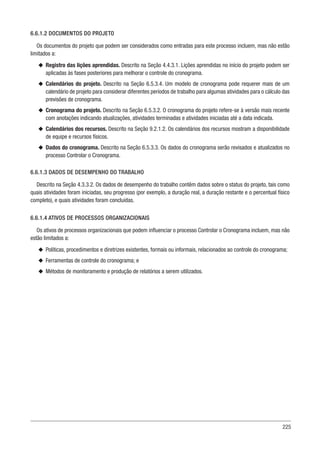 225
6.6.1.2 DOCUMENTOS DO PROJETO
Os documentos do projeto que podem ser considerados como entradas para este processo incluem, mas não estão
limitados a:
u
u Registro das lições aprendidas. Descrito na Seção 4.4.3.1. Lições aprendidas no início do projeto podem ser
aplicadas às fases posteriores para melhorar o controle do cronograma.
u
u Calendários do projeto. Descrito na Seção 6.5.3.4. Um modelo de cronograma pode requerer mais de um
calendário de projeto para considerar diferentes períodos de trabalho para algumas atividades para o cálculo das
previsões de cronograma.
u
u Cronograma do projeto. Descrito na Seção 6.5.3.2. O cronograma do projeto refere-se à versão mais recente
com anotações indicando atualizações, atividades terminadas e atividades iniciadas até a data indicada.
u
u Calendários dos recursos. Descrito na Seção 9.2.1.2. Os calendários dos recursos mostram a disponibilidade
de equipe e recursos físicos.
u
u Dados do cronograma. Descrito na Seção 6.5.3.3. Os dados do cronograma serão revisados e atualizados no
processo Controlar o Cronograma.
6.6.1.3 DADOS DE DESEMPENHO DO TRABALHO
Descrito na Seção 4.3.3.2. Os dados de desempenho do trabalho contêm dados sobre o status do projeto, tais como
quais atividades foram iniciadas, seu progresso (por exemplo, a duração real, a duração restante e o percentual físico
completo), e quais atividades foram concluídas.
6.6.1.4 ATIVOS DE PROCESSOS ORGANIZACIONAIS
Os ativos de processos organizacionais que podem influenciar o processo Controlar o Cronograma incluem, mas não
estão limitados a:
u
u Políticas, procedimentos e diretrizes existentes, formais ou informais, relacionados ao controle do cronograma;
u
u Ferramentas de controle do cronograma; e
u
u Métodos de monitoramento e produção de relatórios a serem utilizados.
 