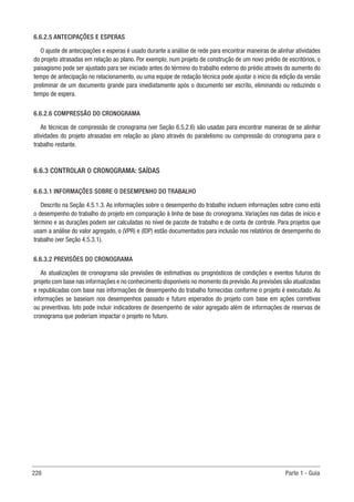 228 Parte 1 - Guia
6.6.2.5 ANTECIPAÇÕES E ESPERAS
O ajuste de antecipações e esperas é usado durante a análise de rede para encontrar maneiras de alinhar atividades
do projeto atrasadas em relação ao plano. Por exemplo, num projeto de construção de um novo prédio de escritórios, o
paisagismo pode ser ajustado para ser iniciado antes do término do trabalho externo do prédio através do aumento do
tempo de antecipação no relacionamento, ou uma equipe de redação técnica pode ajustar o início da edição da versão
preliminar de um documento grande para imediatamente após o documento ser escrito, eliminando ou reduzindo o
tempo de espera.
6.6.2.6 COMPRESSÃO DO CRONOGRAMA
As técnicas de compressão de cronograma (ver Seção 6.5.2.6) são usadas para encontrar maneiras de se alinhar
atividades do projeto atrasadas em relação ao plano através do paralelismo ou compressão do cronograma para o
trabalho restante.
6.6.3 CONTROLAR O CRONOGRAMA: SAÍDAS
6.6.3.1 INFORMAÇÕES SOBRE O DESEMPENHO DO TRABALHO
Descrito na Seção 4.5.1.3. As informações sobre o desempenho do trabalho incluem informações sobre como está
o desempenho do trabalho do projeto em comparação à linha de base do cronograma. Variações nas datas de início e
término e as durações podem ser calculadas no nível de pacote de trabalho e de conta de controle. Para projetos que
usam a análise do valor agregado, o (VPR) e (IDP) estão documentados para inclusão nos relatórios de desempenho do
trabalho (ver Seção 4.5.3.1).
6.6.3.2 PREVISÕES DO CRONOGRAMA
As atualizações de cronograma são previsões de estimativas ou prognósticos de condições e eventos futuros do
projeto com base nas informações e no conhecimento disponíveis no momento da previsão.As previsões são atualizadas
e republicadas com base nas informações de desempenho do trabalho fornecidas conforme o projeto é executado. As
informações se baseiam nos desempenhos passado e futuro esperados do projeto com base em ações corretivas
ou preventivas. Isto pode incluir indicadores de desempenho de valor agregado além de informações de reservas de
cronograma que poderiam impactar o projeto no futuro.
 