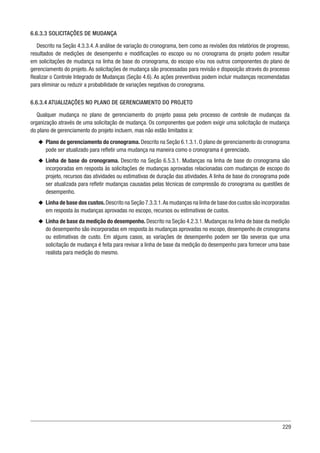 229
6.6.3.3 SOLICITAÇÕES DE MUDANÇA
Descrito na Seção 4.3.3.4. A análise de variação do cronograma, bem como as revisões dos relatórios de progresso,
resultados de medições de desempenho e modificações no escopo ou no cronograma do projeto podem resultar
em solicitações de mudança na linha de base do cronograma, do escopo e/ou nos outros componentes do plano de
gerenciamento do projeto. As solicitações de mudança são processadas para revisão e disposição através do processo
Realizar o Controle Integrado de Mudanças (Seção 4.6). As ações preventivas podem incluir mudanças recomendadas
para eliminar ou reduzir a probabilidade de variações negativas do cronograma.
6.6.3.4 ATUALIZAÇÕES NO PLANO DE GERENCIAMENTO DO PROJETO
Qualquer mudança no plano de gerenciamento do projeto passa pelo processo de controle de mudanças da
organização através de uma solicitação de mudança. Os componentes que podem exigir uma solicitação de mudança
do plano de gerenciamento do projeto incluem, mas não estão limitados a:
u
u Plano de gerenciamento do cronograma. Descrito na Seção 6.1.3.1. O plano de gerenciamento do cronograma
pode ser atualizado para refletir uma mudança na maneira como o cronograma é gerenciado.
u
u Linha de base do cronograma. Descrito na Seção 6.5.3.1. Mudanças na linha de base do cronograma são
incorporadas em resposta às solicitações de mudanças aprovadas relacionadas com mudanças de escopo do
projeto, recursos das atividades ou estimativas de duração das atividades. A linha de base do cronograma pode
ser atualizada para refletir mudanças causadas pelas técnicas de compressão do cronograma ou questões de
desempenho.
u
u Linha de base dos custos.Descrito na Seção 7.3.3.1.As mudanças na linha de base dos custos são incorporadas
em resposta às mudanças aprovadas no escopo, recursos ou estimativas de custos.
u
u Linha de base da medição do desempenho. Descrito na Seção 4.2.3.1. Mudanças na linha de base da medição
do desempenho são incorporadas em resposta às mudanças aprovadas no escopo, desempenho de cronograma
ou estimativas de custo. Em alguns casos, as variações de desempenho podem ser tão severas que uma
solicitação de mudança é feita para revisar a linha de base da medição do desempenho para fornecer uma base
realista para medição do mesmo.
 