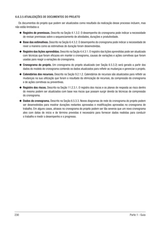 230 Parte 1 - Guia
6.6.3.5 ATUALIZAÇÕES DE DOCUMENTOS DO PROJETO
Os documentos do projeto que podem ser atualizados como resultado da realização desse processo incluem, mas
não estão limitados a:
u
u Registro de premissas. Descrito na Seção 4.1.3.2. O desempenho do cronograma pode indicar a necessidade
de revisar premissas sobre o sequenciamento de atividades, durações e produtividade.
u
u Base das estimativas. Descrito na Seção 6.4.3.2. O desempenho do cronograma pode indicar a necessidade de
rever a maneira como as estimativas de duração foram desenvolvidas.
u
u Registro das lições aprendidas. Descrito na Seção 4.4.3.1. O registro das lições aprendidas pode ser atualizado
com técnicas que foram eficazes em manter o cronograma, causas de variações e ações corretivas que foram
usadas para reagir a variações do cronograma.
u
u Cronograma do projeto. Um cronograma do projeto atualizado (ver Seção 6.5.3.2) será gerado a partir dos
dados do modelo de cronograma contendo os dados atualizados para refletir as mudanças e gerenciar o projeto.
u
u Calendários dos recursos. Descrito na Seção 9.2.1.2. Calendários de recursos são atualizados para refletir as
mudanças na sua utilização que foram o resultado da otimização de recursos, da compressão do cronograma
e de ações corretivas ou preventivas.
u
u Registro dos riscos. Descrito na Seção 11.2.3.1. O registro dos riscos e os planos de resposta ao risco dentro
do mesmo podem ser atualizados com base nos riscos que possam surgir devido às técnicas de compressão
do cronograma.
u
u Dados do cronograma. Descrito na Seção 6.5.3.3. Novos diagramas de rede do cronograma do projeto podem
ser desenvolvidos para mostrar durações restantes aprovadas e modificações aprovadas no cronograma de
trabalho. Em alguns casos, atrasos no cronograma do projeto podem ser tão severos que um novo cronograma
alvo com datas de início e de término previstas é necessário para fornecer dados realistas para conduzir
o trabalho e medir o desempenho e o progresso.
 