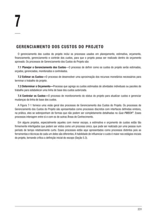 231
7
GERENCIAMENTO DOS CUSTOS DO PROJETO
O gerenciamento dos custos do projeto inclui os processos usados em planejamento, estimativa, orçamento,
financiamento, gerenciamento e controle dos custos, para que o projeto possa ser realizado dentro do orçamento
aprovado. Os processos de Gerenciamento dos Custos do Projeto são:
7.1 Planejar o Gerenciamento dos Custos—O processo de definir como os custos do projeto serão estimados,
orçados, gerenciados, monitorados e controlados.
7.2 Estimar os Custos—O processo de desenvolver uma aproximação dos recursos monetários necessários para
terminar o trabalho do projeto.
7.3 Determinar o Orçamento—Processo que agrega os custos estimados de atividades individuais ou pacotes de
trabalho para estabelecer uma linha de base dos custos autorizada.
7.4 Controlar os Custos—O processo de monitoramento do status do projeto para atualizar custos e gerenciar
mudanças da linha de base dos custos.
A Figura 7-1 fornece uma visão geral dos processos de Gerenciamento dos Custos do Projeto. Os processos de
Gerenciamento dos Custos do Projeto são apresentados como processos discretos com interfaces definidas embora,
na prática, eles se sobreponham de formas que não podem ser completamente detalhadas no Guia PMBOK®
. Esses
processos interagem entre si e com os de outras Áreas de Conhecimento.
Em alguns projetos, especialmente aqueles com menor escopo, a estimativa e orçamento de custos estão tão
firmemente interligados que podem ser vistos como um processo único, que pode ser realizado por uma pessoa num
período de tempo relativamente curto. Esses processos estão aqui apresentados como processos distintos pois as
ferramentas e técnicas de cada um deles são diferentes.A habilidade de influenciar o custo é maior nos estágios iniciais
do projeto, tornando crítica a definição inicial do escopo (Seção 5.3).
 
