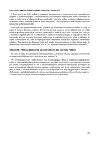 233
CONCEITOS-CHAVE DO GERENCIAMENTO DOS CUSTOS DO PROJETO
O Gerenciamento dos Custos do Projeto preocupa-se principalmente com o custo dos recursos necessários para
completar as atividades do projeto. O Gerenciamento dos Custos do Projeto deve considerar o efeito das decisões do
projeto no custo recorrente subsequente do uso, manutenção e suporte do produto, serviço ou resultado do projeto.
Por exemplo, limitar o número de revisões do design pode reduzir o custo do projeto mas poderia aumentar os custos
operacionais resultantes do produto.
Outro aspecto do gerenciamento de custos é reconhecer que diferentes partes interessadas medem os custos do
projeto de maneiras diferentes, em tempos diferentes. Por exemplo, o custo de um item adquirido pode ser medido
quando a decisão de contratação é tomada ou comprometida, o pedido é feito, o item é entregue, ou o custo real
é incorrido ou registrado para fins de contabilidade do projeto. Em muitas organizações, o prognóstico e análise do
desempenho financeiro do produto do projeto é realizado fora do projeto. Em outras, como projeto de facilidades de
capital, o Gerenciamento dos Custos do Projeto pode incluir esse trabalho. Quando esses prognósticos e análises são
incluídos, o Gerenciamento dos Custos do Projeto pode abordar processos adicionais e muitas técnicas gerais de
gerenciamento como retorno do investimento, fluxo de caixa descontado e análise da recuperação do investimento.
TENDÊNCIAS E PRÁTICAS EMERGENTES NO GERENCIAMENTO DOS CUSTOS DO PROJETO
No âmbito da prática do Gerenciamento dos Custos do Projeto, as tendências incluem a expansão do gerenciamento
do valor agregado (GVA) para incluir o conceito de prazo agregado (PA).
PA é uma extensão da teoria e prática de GVA.A teoria do prazo agregado substitui as medidas da variação de prazos
usadas no tradicional GVA (valor agregado—valor planejado) com PA e o tempo real (TR). Usando a equação alternativa
para calcular a variação de prazos, PA - TR, se a quantidade de prazo agregado for maior que zero, o cronograma do
projeto será considerado adiantado. Em outras palavras, o projeto ganhou mais do que o planejado em determinado
ponto no tempo. O índice de desempenho de prazos (IDP) usando métricas de prazo agregado é PA/TR. Isto indica a
eficiência com a qual o trabalho está sendo realizado.A teoria do prazo agregado também fornece fórmulas para prever
a data de conclusão do projeto usando prazo agregado, tempo real e duração estimada.
 